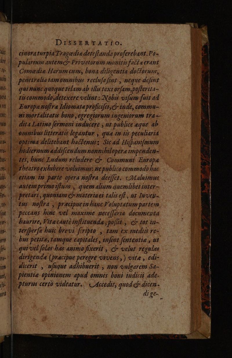 cinoraturpia Tragedia deteflanda proferebant.Po- pulartum antemo: Privatordm monttis facta erant Comedia Harum cun, bona diligentia doctoru, penetralia tamomnibus reclufa fiat , neque defint quinanc quoque telam ab illis texi orfam,poffevita- zis comodo detexere velint : Nobis vifum fuit ad Europa noflra Idiomata proficifer, e inde, commu- ni mortalitatis bono ,egregiorum ingeniorum tra -- dita Latimo fermoni inducere , ut publice eque 4b omnibus litterati legantur , qua im is peculiaria optima delitebant hactenus; Sic ad Hifpani[muem hodiernumaddifcendamnonnihilopera wnpenden- q tes, bune Ludum reludere: em: Communi: Europa Torbeatro exhibere voluimus: ne publico comodo hac | etiam in parte opera nofira deelfet,. «<Maluinsns antem primotfluo , quem alium quemlibet inter - pretari ,quontam Qo materiaet talis efl , at luven- tus noflra , pracipuein hauc Voluptatum partem , peccans: hinc vel maxime neceffaria documenta haurire, Vitecautà inflituenda; polit. y eo tot a- zerfperfo huic brevi fcripta. , tam ex emedus re- - bus petita, tamque capitales, snfint fententia , ut que vel folas has animo fixerit , eb velut regulas dirigenda (pracipue peregre vivens ,) vite , edi- dicerit , ufque adhibuerit , non vulzarem Sa- « plentia opinionem apud. omnes boni iudicii ade- ptura certo videatur. ^ «Accedit, quod dr dicen. $4 - Cd A