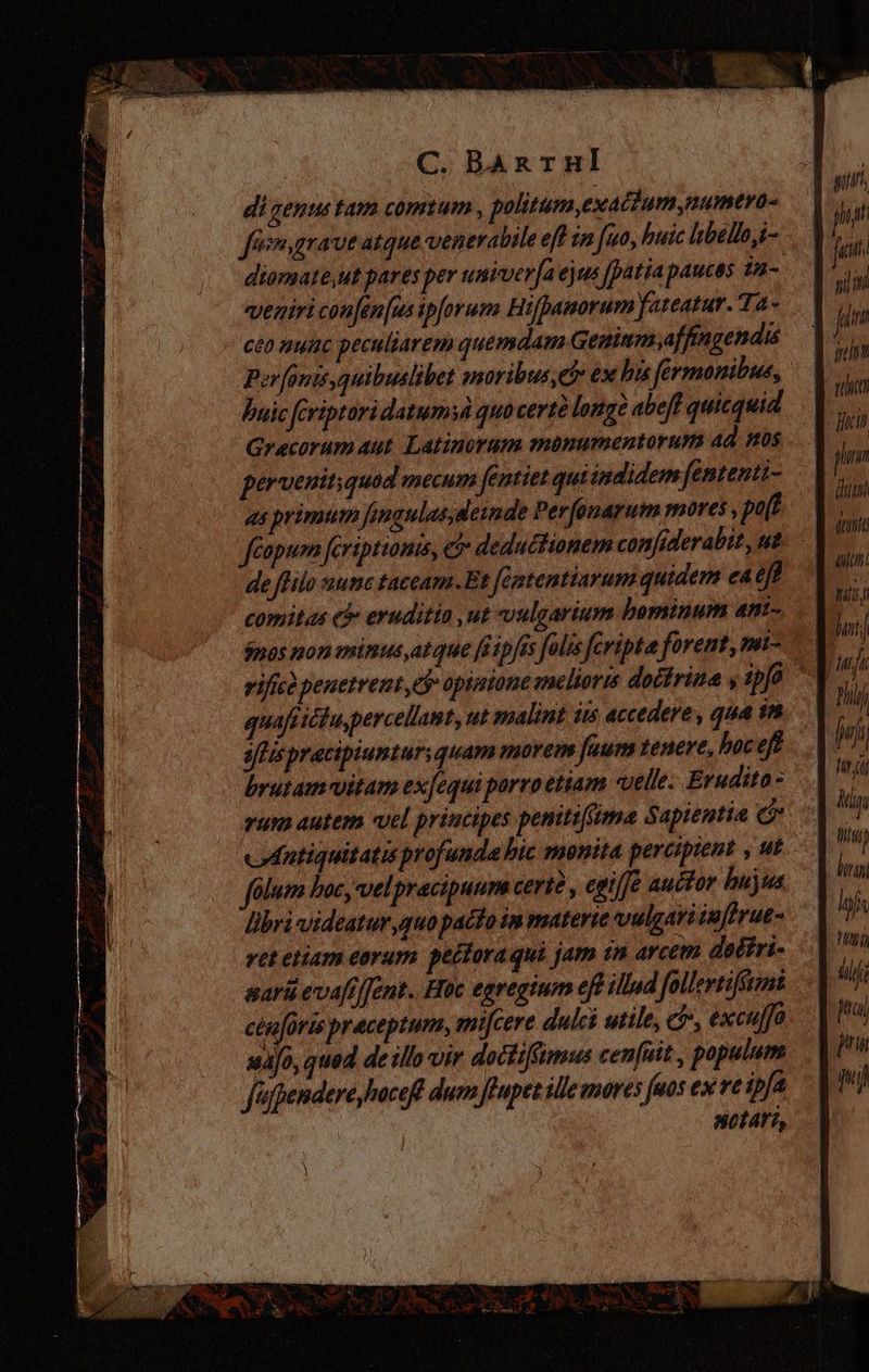 di genus tam comtum , politum,exactumymumtro- diomate,ut pares per univerfa ejus [patia paucas 14- veniri confen[us ipforuma Hifpamorum fateatur. Ta- ceo nunc peculiarem quemdam Geninm,affingendis Porfonis,quibuslibet amoribus? ex his férmonibus, buic [criptaridatumyd quo certà longe abeff quicquid Grecorum aut Latinorum manumentorum ad nos perveuitiquod mecum fentiet qui indidem fententi- as primum fingulas; deinde Perfonarum moves , put de ffilo nunc taceam. Et fententiarum quidem ea eft comitas e& eruditio ut vulgarium bominum a4nt- quaft ictu,percellamt, ut malint iis accedere , qua 1n ais pracipiunturquam morem [aum tenere, hoc ef brutam-vitam ex[equi porro etiam velle. Erudita- rum autem vel principes peniti(ima Sapientia c eodntiquitatis profunda bic monita perciptent , ut folum boc, velpracipuum certé , egi/fé auctor bujus libri videatur quo pacto in materie vulgar: ¿9/frue- ret etiam eorum pectoraqui jam in arcem dodiri- aaráü evafiffent.. Hoc egregium eft illud follerti tt cenforis praceptum, mifcere dulci utile, ci», excuffó xa[0, qued de illo vir doctiffmus cen[ait , populum fafpendere hoceff dum ffupet ille mores fuus ex ve ipfa notari, ht mil in rtt lich pn pu | Min Miu) Igi uf