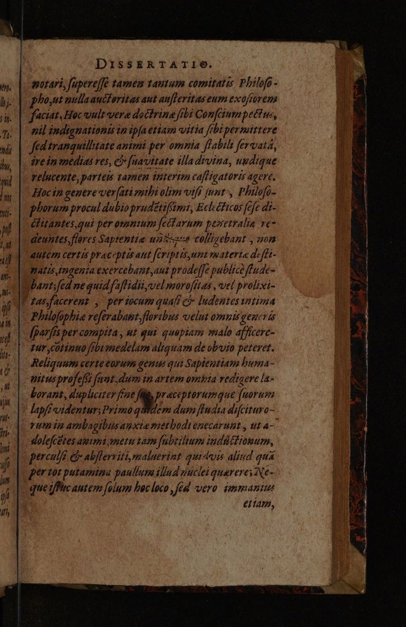 motari, fupere/fé tamem tautum comitatis, Philofo - phoyut nulla auciorizas aut aufteritas eum exojtorema faciat, Hoc uult vera doctrina frbi Confciumpett us, mil indignationis in ipaetiam vitia frbi permittere fed tranquilhtate animi per omnia fflabiht fervata, jrein medias res, ei fuavitate illa divina, uedique relucente, partem tamen interim cafligatorts agere. - Hucip genere ver[ati mibi olim viff [unt ^, Philofo- phorum procul dubio prudétiffimi, Eclecticos fefe di- | élitantes,qui per omuntum fectarum perretralia ve* deuntes flores Saprentiz uniszze colligebant , non dutem certis pyaceptis aut feriptisyuni materia defit- mates Ingenta exercebant,aut prode/Je publice fude- Wbantifed ne quidfaflidii,vel moro/fitas, vel prolixi- T zas facerent, per iocum quafi e ludentes intima Philofophie referabast. floribus velus omnts gener ts -fpanfis per compita , ut qui quapiam malo afficere- dur ,cotinuo febumedelum aliquam de obvio peteret. Reliquum certe eorum genus qui Sapientiam buma- pitus profeff faut,dum in artem ombia redigere la- borant, duplicizer fine A. praceptorumque (uorum lapf? videntur; Primo qWdem dum Jfudra difcituro- pum ipm ambagibus anxie merbodienecarunt , tut a- slolefcetes ammi metu tam fabtilium iudüétionum, perculfz ei abflerviti, maluerint quidvis aliud qua que tfPuc autem folum bec loco , fed vero sammaniu eiiam, 1 ap cceli. 5— ——Éo A E AR Td p. e UN oium z P pos O LA PS NL E Kr - xem Y 249 $ va h ke. S Me Y pt y A