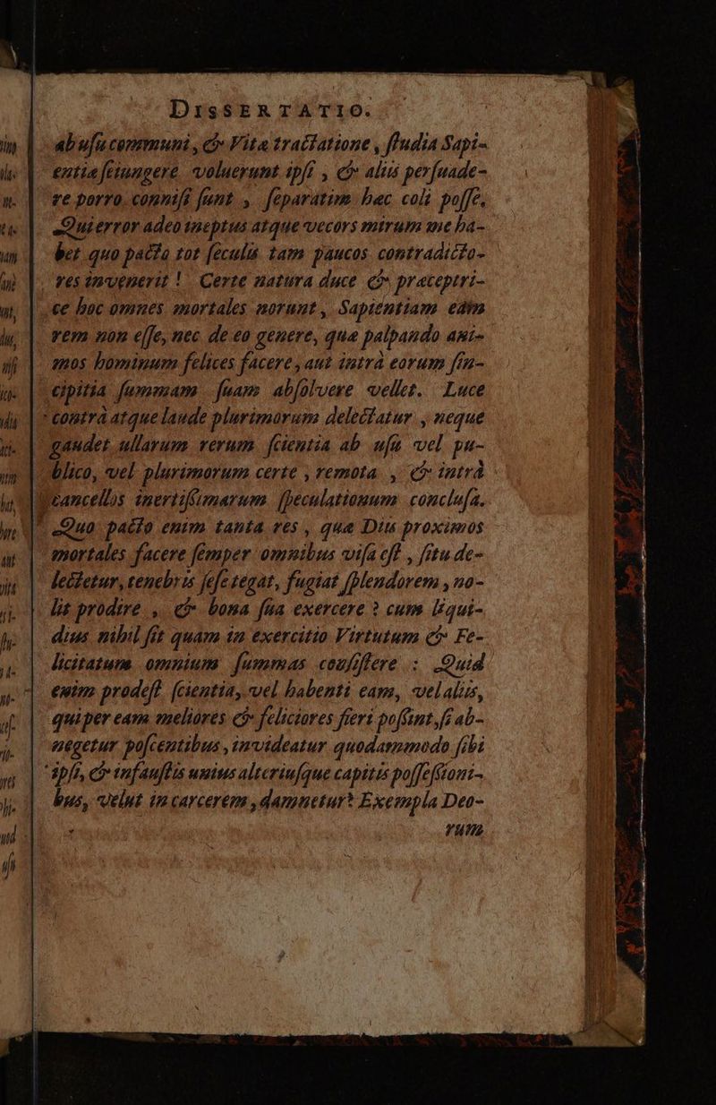 ab ufu copmmuni , cj Vita trachatione , ffudia Sapi- entia feinngere Valucyunt (pfi , ei aliis perfuade- te porro. connifi funt. > féparatim. bac. coli. poffe. eQuierror adeo sneptus atque vecors mtrum ane ha- be quo pacta tat feculís tam paucos contradictio - Fes invenerit! Certe natura duce qi praceptri- ce boc omnes mortales norunt, Sapientiam edm vem non efe, nec de eo genere, que palpando ARI» apos bominum felices facere, aut intra eorum fin- | eipitia fumasam fuam ab[olvere vellet. Luce contra atque laude plurimarum delectatur , neque audet, ullarum. rerum. fcientia ab ufu n. pu- blico, vel plurimorum certe remota , (intra Ucancellos inert: ifimarum cular conclufa. * Qua. pacto enim tanta ves , que Diu proximos mortales facere emper SU MM vifa eff , fitu de- lecfetur, tenebris fefe tegat, fugiat paguen, 20- lit prodire. , e bona fua exercere ? cum liqui- dius nibil fit quam im exercitio Virtutum ct Fe- licitatum. omnium | [ummas coufiflere : Quid euim prodeft. (cientia, vel habenti cam, velalis, quiper eam. meliores ci feliciores ftert poffint. fe ab- negetur po[ceutibua ,imvideatur quodamencdo fi bi apfr, O tuf anflts unius alteriufque capites poffefomi- bus, velut im carcereem ,damuetur? Exempla Deo- - vut A HA (SR Á, —À ————— a yer S. E uH ise OS = je Tt €—— ROW D Y * Be