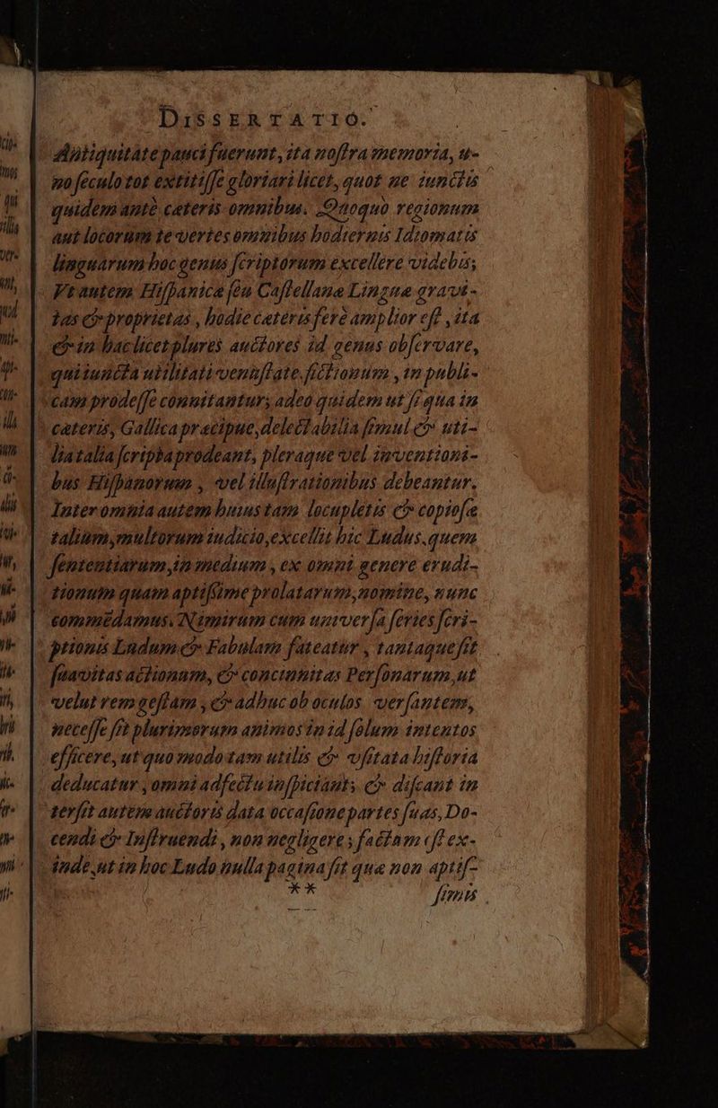 po feculo tat extitilfe gloriari licet, quot ge innctis quidem ante ceteris omnibus. Qaoquo regionum aut locorum te vertes omuibus bodterum Idtomatis linguarum boc genus Jeriptorum excellere videbis; « Frautem Hifpanica ¡ta Caflellane Lingua grat - | Tasa proprietas , hodiecarerisfere amplior eff ,1ta ein baclicet plures auctores id. genus obfervare, casa prode[fe conmitamturs adea quidem ut Ji qua in * caters, Gallica precipue, delectabilia mul e» uti- - Jiatalia feripha prodeant, pleraque vel inventions- bus Eupanoruwm , vel illufirationibus debeantur. - Anteromnia autemhums tam locupletis €? copiofe taliumymultorum iudicio,excellit hic Ludus.quem fentemtiarum in medium , ex omnt genere evudi- donum quam aptifüme prolatayum,nomite, n unc £ommedams. Nimirum cum univer fa feries fcri- prions Ludum et Fabulam fateatur , tantaguefit fuavitas actionam, c? conciimitas Perfonarum,ut velut rem geffam , e adhuc ob oculos. verfantens, necelfe ft plurimorum animos in id folum intentos efficere, ut quo modotam utilis e$ vfitata bsftoria deducatur ,omaui adfectu in[picianty e difeant in terfet auttm auctor:s data occaftone partes fuas,Do- cendi eo Inflruendi , non uegligere y factnm «ff ex- tnde utin hoc Ludo nulla paginafit qua non aptif” iioc T VU TL Euge uy P IMS Sad) €—— —Á | 44 POP se E M A A » pup vo / ————— € > ANA o ^: == S v