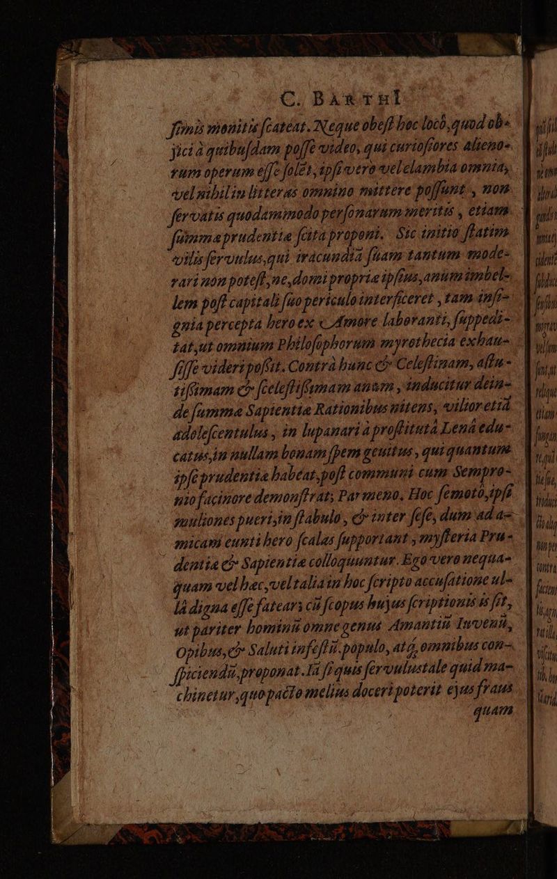 A. | | | C. BAr tul | Jimi nanitis fcatéat. Neque obeff bec locó quod ib. dui m jicia quibufdam po/fe video, qui curiofrores alienos. | sp fum operum effe folet, ipfc vera vel clambia omnia - M dw elnibiliulitteras omnino mittere po[Junt., vom. nj fervatis quodamimodo per[onarmm Hier Iti , C1AMB. - m fümaprudentie faira proponi. tc initia farimo. | hu «ilis fermulus qui irácundta [uam tantum saodes | abii rari um potefl ne domi propria ip[eus, anum ipbels | fill lem poft capitali [ao periculo interficeret , tam infe frs gnia percepta heroex « Amore laborantz, fuppeati- Ws, tatut omnium Philofiphorum myrotbecia exhaus. | us, Jfüffe videri polis. Contrà banc ci» Celeffsmam, altm- | la i siSimam c [celeflifgmam anamn , inducitur dei tionibus nitens, viliorerá > qe delumma Savientia Rati0m1 | fa p ! a J 0140 catusim nullam bouam (pen geuitus , quiquantum. V, ipfe prudentia babeat,pofl comuni cum Sempro- | iM isi A | : PV gue nio fucinore demouffrat; Par meno, Hoc femotoyipf. Vis ; $ ! LT uulsones puertim fPabula , e iuter fefe, dum ad ae amicapi eunti hero fcalas fupportant , myfteria Pru | dentia c Sapientia colloquuntur. Ego vero nequa- quam vel hac,veltaliasn hoc fcripto accu[atione ul» la digna effe fatears ci fcopus hujus fcriptionms & Jet, ut pariter bomini omne genus Amantiii Inmyenu, Opibus, C Saluti infefli. populo, at, ommibus con ppicienda,proponat.la Ji ques fervulustale quid nac ..| — 'ehinetur,quopacto melius doceri poterit ejus fraus . |; ij quam. |
