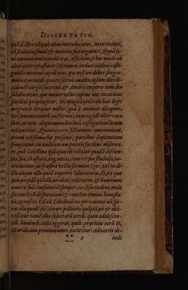 2 [t Mico aliquis alius introducatur, inre recenti, e ifii fimul P malitia fue arguens: uod fa- | mé amnino omittendá erat, officium, [6 boc modo 10 alter alteri praftarei: Herum n.induci talibus caffi- jus minimo equi erat, qui nefcire debet Jingro- | cidentea VEFZIS s facereut 7 Amoris imperio tam diu Notitia qui mente velut captas aut 0ccacatus | fenfibus prapingitur, Sic magia t utilitate bas leges migravit Scriptor nojter, que à nemine alioquin, funt,ut mom aliquammultis locis cajfigationt lecum y | feliqueriut. Quauta vero fictionum comcineitate, etiam viliftme be perfone, partibus Sapientium | fungantur in nulla earum poterzi facilius ebferva- re quá Celefftma ipjasque cit vilitate quada cofcien- ¿| Ha fue, sh afiuta ata, noxia, Lam ve? fua ffudiofa,in- yroducitur,ut fruflra velin férmone cjus vel in di- gen perfida quida ,uti dixiyvilitatem,ec? bominem contra fua confeientiñ Jempersex cojucsadine,male facienté cit de/perarione co: contétu Omnis honejta. hh. f ,Aghüfcas. Chad Libidind ves pervenitur ó 0 ffpe- | [mat illa quide fui Armore pellicere quepta, no e? 0bÍs- ifcitur tame ideo co[aetara artite, quin adole efcen- Lib. bominib.talia 0g gerat, quib. . pruritus eorié et, | tAarida anu pronuntianteexcitetur Ad vertit des : SN inde aa bos emnt rim ame onu ete d / YE Pis coa Mon cant Y s e y bor e Qu^ ur - V os 1 Veo : ull, 71g En i A - at O up baa