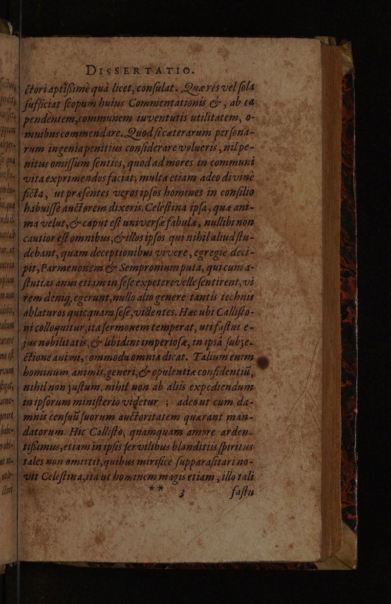 (RA oy aptifSimequa licet, con[ulat. Querés vel fola M fufficiat feopum huius Commbenmationts ei» , ab e IU | beso ddeyatepm communem euventutis utilitatem, o- 'mmpibus commendare, Quod [fceterarum perfona- yum ingeniapemitius confiderare voluerts , gilpe- nitus omilfum fenties, quad ad mores in commuñt vitaexprimendos faciat; multa etiam adeo divine | ficta, utprefentes verosipfos bonpimes im con[ilto babuiffe anciorem dixeris. Celeffina tpfa, qua ant- | ama velut, co caput eff univer[e fabula, nullibi nor WAT causiorelh omnibus,co llos ipfas qui abril aliuafla- UN debant, guam deceptionibus Quiere , eavegie dect - MIB | gir Parznenonem e? Sempronium puta, quicum a- ml Pueias ams etiamin Jefe expeterevelle fentirent,vi hill pens den egerumt,mulo alta genere tantis technes iii ablaturos quicquara fefe videntes. Hac ubi Caliiffa- IA | 39i colloguitur ita fertmumem temperat, utifaffut e- ql | qee nobilitaris, 05 ubidin amperiofe, in ipsa fubje- nij éfione auisul,commodaümontia dicat. Talium entm Wi | honeinam antmis, generico opulentia confidentiu, lih | mabil gon ju fura, nibil mon ab alis expediendum Imt» | da ipforum vutniflerio videtur | adeaut cum da- m | zones cen fuie fuorum auctoritatem quaraut man- hii datorum. Htc Callifto; quamquam amore. arden. rii tiffimus,ettaminipjis fervilibus blamditirs fpiritus i Ie | zales mon omittit quibus mirifice fupparafitarioo- ate pit Celefliuayita ut bominem magis etiam y ¿llo tali fit is 2 faftu A i óc ama Aie cep E