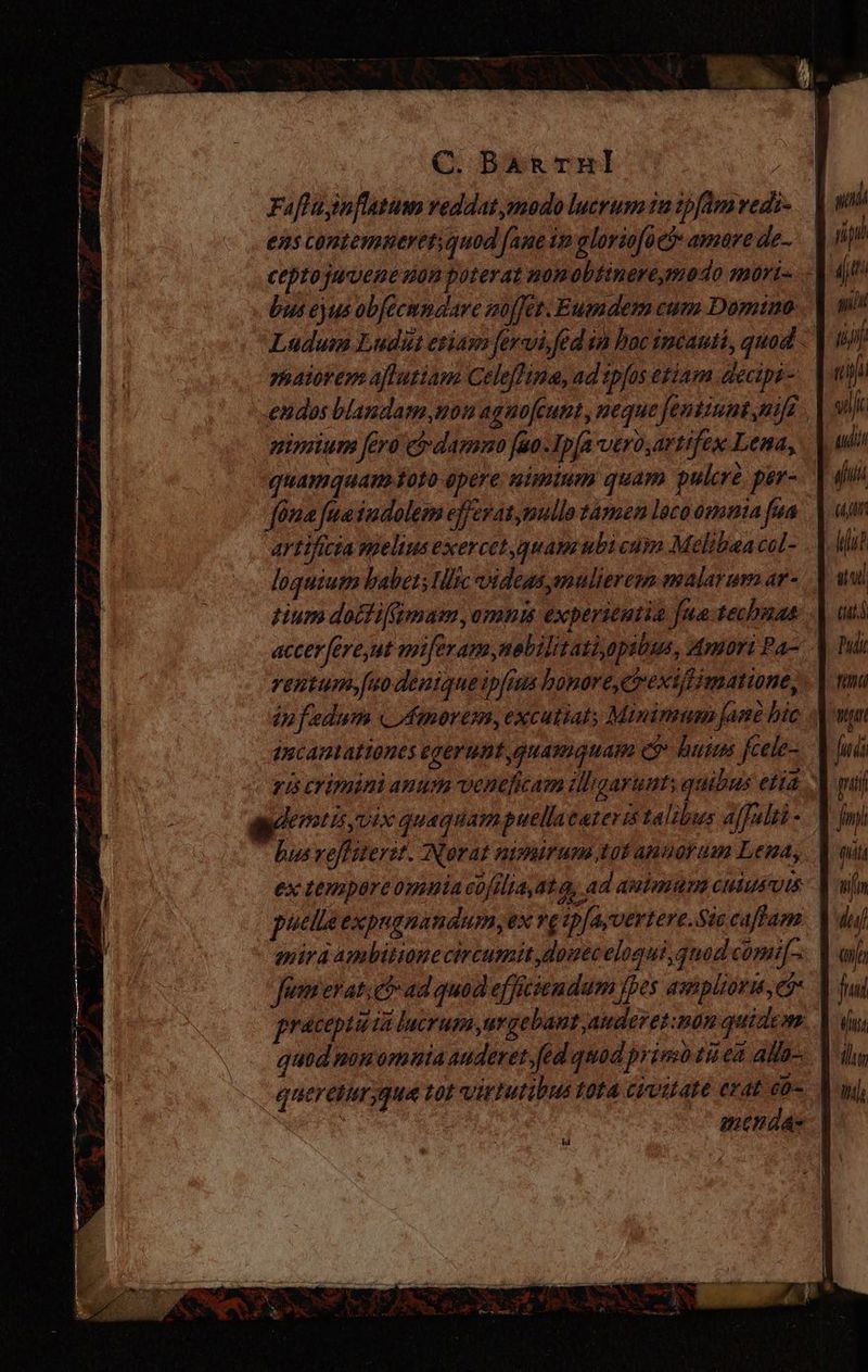 Faftainflatamo red dat modo lucrum 12 2pfám vedi- ens contemueret; quod fane im alorsofocó amare de. bus ejus obfecmnaare zoffet.Eumdem cum Domino yaiorem aftutiam Celeftima, ad tpfos etiam decipi - nimium fero 5 damno fao Ipfa vEro,artifex Lena, quamquam toto opere: nimium quam pulcre per- artificia melius exercet quapzubi cam Melibea col- loquium haber; lc videas mulierem malarum ar- tium dottiffimam,omnis experientia fua-techuas infedum « Amorem, excutiat; Minimum fame bic qncantationes egerunt quamquam ey. huius fcele- dentis vix quaquampuellacareris talibus affalii - ex tempare omnia cofilia,at q, ad animum culusuts mira ambitione circumitdouecelogui, quod comi[- Jümierat. eb ad quod efficiendam fpes amsplioris, 5 pracpuuia lucrum urgebantauderet:mon quidem quereturyqua tot virtutibus tota civitate erat eo- hi rip (t m jt udi aft 7177 ut iul (uL Vu iln Ile