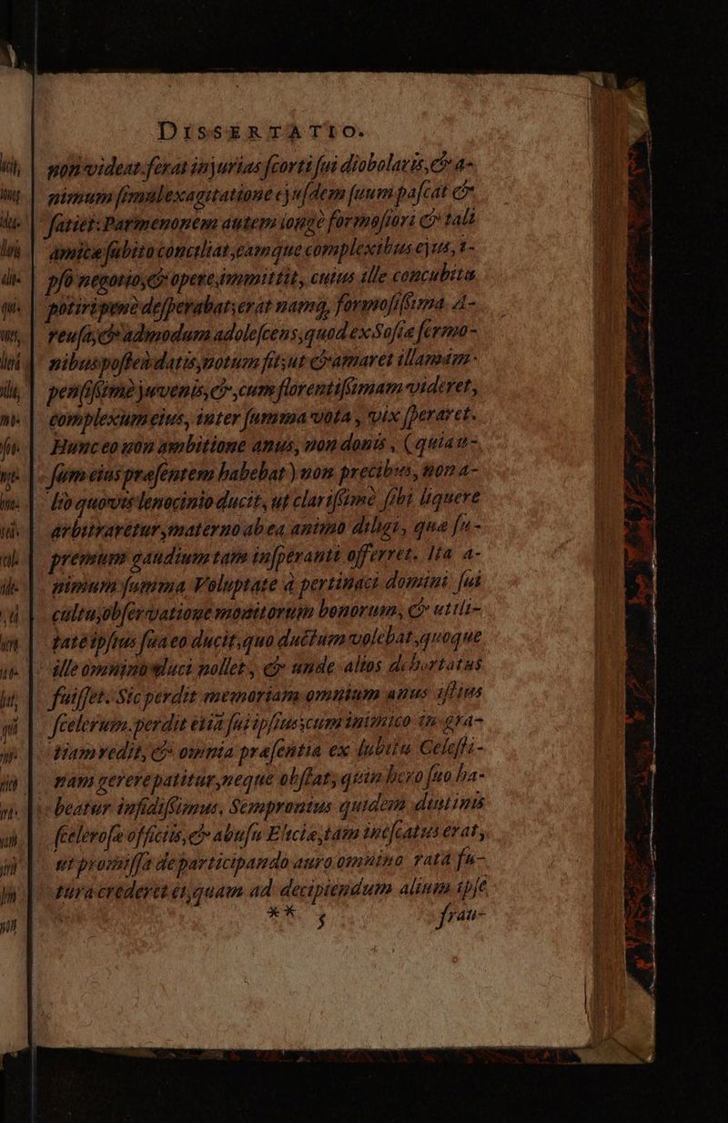 ponvideat.ferat injurias [corti fui diobolatis, ee a- gismum fimabexagitatione ej ujdem [uum pafcat e fatie: Patimenonem autem tomge formajior: e tali | amice fubito conttliat eamque complexibus eius, í- | pfó negotio is opese immittit, euius alle concubita potiripentde/perabar;erar mania, formojiSirma 4- reufiy de adimodum adolefcens quad ex Sofia fermo- pibuspoffeddatisymotum fitsut ramares illanamn penifim juvenis, ei cum florentifsmam videret, gomplexum eius, iuter fumma vota , vix Jperaret. . Hunceo utn ambitione anus, non donis , (quias- e fumeius prafentem habebat ) won precibus, ton 4- — dro quovis lenoctnio ductt, ul clarifsime [obi quere arbitrarétur materno abea anii diligu, qua fus- prevum gaudium tano in[perantt offerret. Ita a- pimum fumma Voluptate 4 pertinaci domini. [ui coltajob/érvatione moitorum bonorum, c» uttii- tate «ftus fea £0 ducit, quo duétum volebat quoque ¿lle ovanim luci nollet. cj» ande altos debortatas fuiffet. Sic perdit memoriam omnium anus ifltes fcelerusm.perdit etia fud ipfiuescum inimico ti gra- diamvedit, cb omnia pra[entia ex Íubitu Celeffa- pam gererepatiturneque obffat quin hero [uo ha- beatur infidifizus, Sempronius quidem dustims pura crederet ei quam ad decipiendum alium (pfe | X* ^, CHE » $ M ¿ip? : p ' ¿ A A * 3 SE. M — —