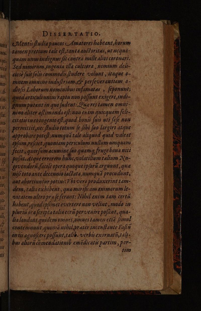 Mentis foudia paucos Amatores habeant, horas tamem pretium tale eff,tantaaudtoritas, ut neque- quam utstisindionus fit contra mille alios coronart. Sed nitnirum ingenia illa cultura , nimium delt- | eiose fui fols commodis ludere, volunt , itaque o- nutem omuia indu[Iriamye perfeverantiau. 0- -udiofis Laborum nominibus infamatas , feponunt; uad articuli umims raptu non polfunt exicere,imat- mum putant in quo [adent: Queres tamen omur- nina aliter eflimanda eflimaa epim quicquam felt- citatisineoingento eff; quod bonis fuis uti fefe noa permattit,nec fludio totum [e fibi fuo largiri atque Approbareptefdaumqua tale aliquod quid valeat apjum,refetet quoniam periculum nullum umquam fecit, quorfum acumine fno quam fruge bona nit polis. ique errorém buncyvolatilium talium Na- guvendorii facile opera quoque tpforu arguunt, que | wif toto ante decenato ia(fata,aeumqua procudunt, aut abortiuntur potius: Vbi vero produxerint tam- dem; talis exhibent , qua mirtficam animorum le- vitatem ultropr e fe feram: Nibil enim tam certu. babent quad ip[onet evertere non velint ,modo ia pluriñora feriptataliaecruperventre pofitat, qua- lia laudant guiden omaes mnes tamen etia [Fzmul contemantt quom nibil,prater jncenflaute Fafli dentis agpofcere poffunt, talib. verbis exorzatit,tali- | Uus alorucomendationib emtdicatu partim , par- 11m