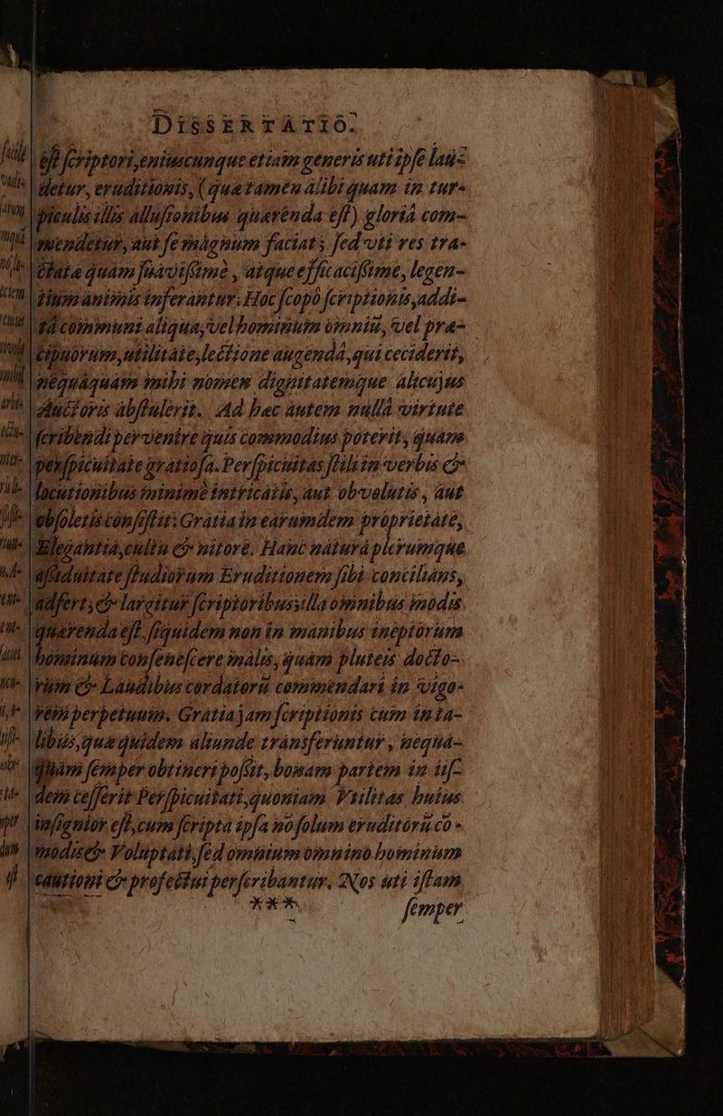 fl Bi feriptori,eniiescunque etiaim generis uti ipfe laus ud Hebr, eraditiomis, (quetamén Albi quam in tur» Tb endis ¿llos aluffomibus quarénda eff) gloria com- 14 rwepdetur, auk fe mágmum faciats Jed vtt ves tra- de hag quam jfnavifiime , atque e]fficaciffime, legen- UR. digg) amióiis duferamtur. Hoc [copo fcripitontsaddi- M gd cominuni aliquayvelbominum vroniu, uel pra- i. Wipuorum,utilitáie,leitione augenda, qui ceciderit, Wh péguaquam mibi nomte dignttatemque alicujas  id ductores abflülerit. Ad bac áutem nulla virtute t. eyibppdi peruenire guis commodius poterit, guam We Dex fpicultate gratio[a. Per picuitas Jhhiin vertus c le locurionibas minimo tntticátis, aut obyvalutis , aut Mel oblolerís tobfefliti Gratiaim earumdem proprietáte, WW lElegamtia,culta Civ pitoré. Hac náturá Diii  Mfzduitare Jendiuy uen Ernditionem nhà concilans, ndfert, ej» largitur feriptoribusyilla omnibus imodis guarenda ejf, fiquidem non in manibus eneptorum hominum Confene[cere imàls,quám pluteis docto- rm &amp;» Laudibus cordatoru commendari ín vigo- Vel perbetuum. Gratia jam feriptionis cum inta- ! libi gue quidem aliunde trániferuntur , nequa- [Jam femper obtineri poft, bomams partem in if dem Cejferit Per/picuitati,guoniam. Wiilitas buius vejignior efl, cum feriptà ipfa mo folum eruditàru co - mods Yoluptati fed omüium omnino boiminum ¿ wdurieti C? profebtmiperferbantur. Nos uti iflam ^ : EXA: fe m per x x6 OU DAP ICT pis Tm -— — > AS Y E X, Ties » K 1  a Mri, t 1 > = Hr. T    -— M» 555  z rime ps t e n -——— b A d orm A E 2, y o o cd — dii