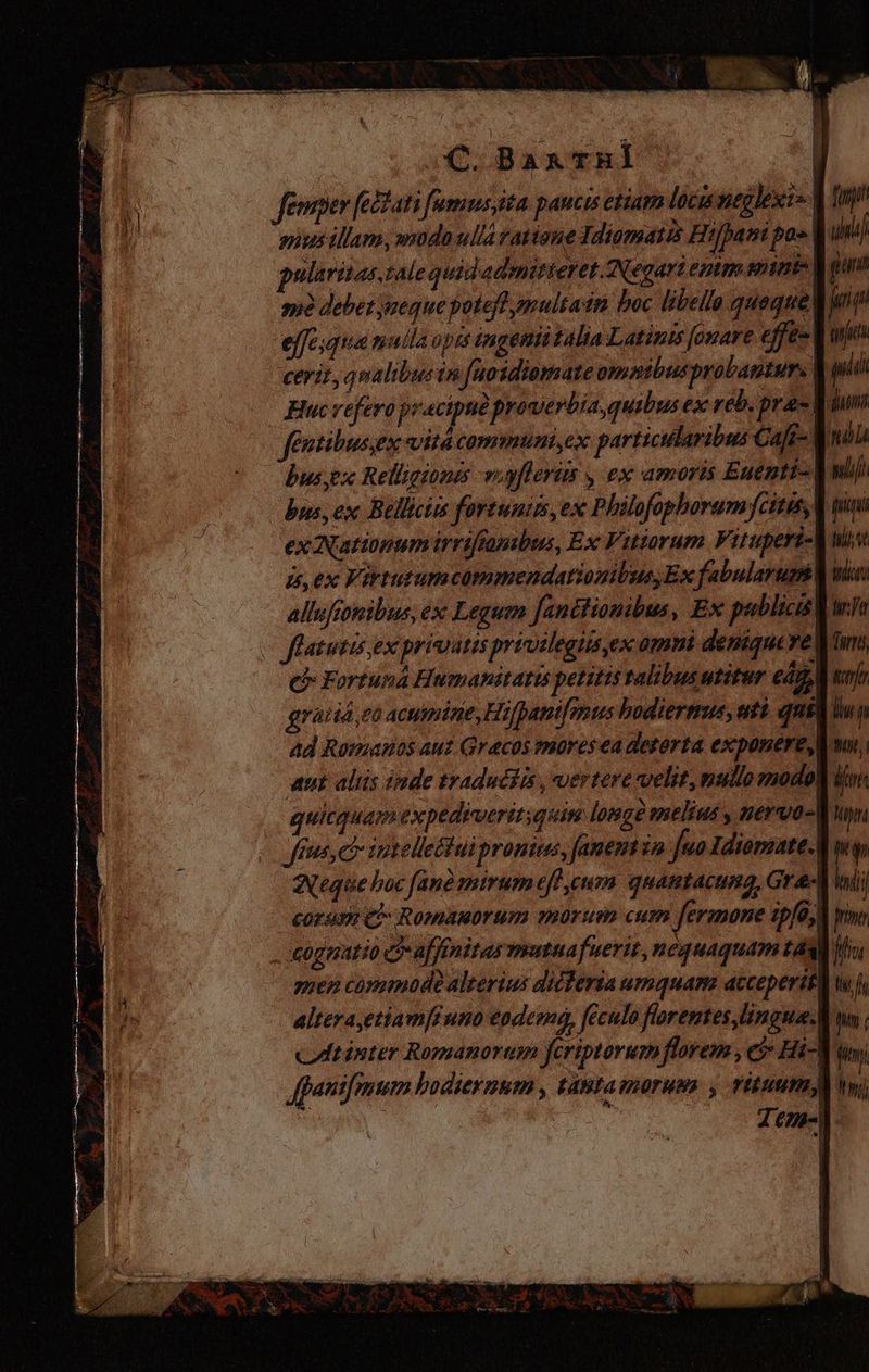 C.BarThHl | Jenmper fectati fumusyita paucis etiam loci neglexit». gnus illam, modo ulla ratione Idiomas Hifpani pa» pularizas tale quid admitteret ANegari emm snint- Mg me debet aeque potefl pmultain boc libel quaque la effesqua mulla opes ingemiitalia Latinis fonare effe- V cerit, qualibusin fuosdiomare ommibusprobagtur. | w Huc refero pracipue prowerbia, quibus ex reb. pras. Entibusex vitá communi,ex particularibus Caft- V bus,px Relligiones viyflerim y ex amoris Euentt- bus, ex Bellici fortunis, ex Philofophorum citis, ex Nationum irriftanbus, Ex Vitiorum Vitupert- is, ex Virtutumcommendationibus Ex fabularum: allufionibus, ex Leguin fanctionibus, Ex publici v flatutis ex privitis previlegits ex omnt deniquerel cb Fortuna Humanitatis petitis talibus utitur cd, gratia, có acumine, Hifpantfenus bodiermus, uti qu ad Romanos aut Grecos mores ea deterta exponere, aut aliis inde traduciis, vertere velit, nullo modok' . quitquam expediveritsquise lomgà melius , neruo-W: feus, ct intelleétui pronius, fanent in Juo Idiorzate. Neque boc fanà mirum eff cum quantacung, Gra eorum qi Romanorum morum cum fermone ipfa, | cognatio affinitas mutua fuerit, nequaquam taa il men commode alterius dicferia umquam acceperit alterayetiamfiuno eodem, feculo floremtes lingua. ct inter Romanorum fcriptorumflorem , et Hi-W Apautfmum hodiernum , tabtamaorums , rituum! : | T B. —Á — P DI LE — — A AA e í F Was i! E Es. - Y y N- ape o; AL ET T. T dd EREXIT