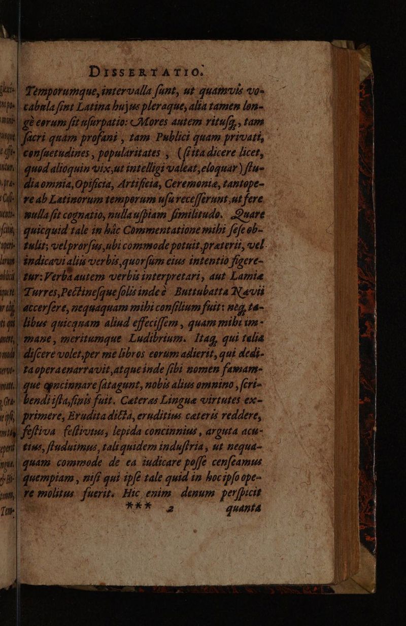 Temporumaue,intervalla fant, ut quatmrvis vo= Mel pabmla fent Latina hujos pleraque, alta tamen lon- BIW ge eorum fet nrfurpatio: Mores autem ritu[a,, tam ^it facri quam profani , tam Publici quam privatt, ie comfuerudines, popularitates :,. ( (ita dicere licet, M | qued dltoquin Vix Ut intelligi valeat, eloquar ) 44. ¡diaommia,Opificia, Artificia, Ceremonia, tantope- re ab Latinorum temporum u[uvecelferuut;ut fere lla ft cognatio, nullaw/piam Jimnilitudo. Quare fully |, quicquid tale im bác Commentatione mihi fefe ob- uti fudit; velpror/ms bi commode potuit praterit, vel. ind Smdicavvi alins verbis quor[um eius intentio figere- wlik| fur: Verba autem verbis interpretari, aut. Lamia qu Torres, Pectinefquejolisindes Buttubatta Navi rib accerfére, nequaquam mihi confilium fuit: neg, ta- hail libus quicquam aliud effeciffem , quam mil m - mr, 2mane , eneritumque Ludibrium. Itag, qui talia mil! dijcere volet,per me libros eorum adierit, qui dedi- imi Raoperaenarravit,atque inde [bi nomen famam- mit.) que opucimaare Jatagunt, nobis alius omnino , feria e bendi ifla fum fuit. Ceteras Lingua virtutes ex- eif) primere, Eruditadilta, eruditims cateris reddere, wig feftiva (elliutusy lepida concinnius , arguta acu- J| tins, fIuduimus, tali quidem indufiria, ut nequa- quam commode de ea iudicare poffe cenfeamis quempiam , mif qui ipfe tale quid im boctpfo ope- Te molitus: fuerit. Hic enim. denum perfpictt mS quanta