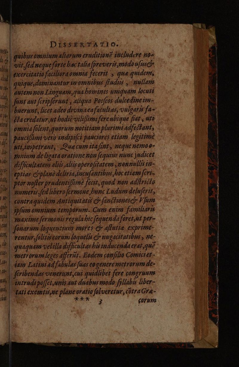 | quibu: omnium aliarum eruditione includere 10= vir.fed mequeforte bac talia preveris,modoufusó* exercitatio faciliera omuia fecerit y qua quidem, -| quique, damimantur inmomnibus fludus ,- uutlam ^| autem non Linauam qua homines usquam locuti ap fent aut fcripferunt , atiqua Poefeos dulcedine im- Vbnerunt, licet adeo drvinaeafacultas, vulgaris fa- | &amp;a eredatur jut bodià-viliffimifére ubique frat , ute - omnia foleut,quorum notitiam plurimi adfectant, | paucifimi vero indipi(es pauciores etiam. legitime | ar anpetrant, Qua cum ita fint, ueque uemoo- | | aiam deligata oratione non fequirs nunc judicet | difficuleatem aliis aliis operofitateus , nonnullis tiz- <eptias ciplaué deliria imcufamtibus hoc etiam feri- ptor aoffer prudentiffimé fecit, quad non adlbricio umeris. fed libero fermone bunc Ludum deluferit, contraquidem Autiquitatis c fanctionese?: V fune ipfum omnium temporum. Cum enim familiaris yaxime fermonis regula bic fequenda foret,ut per- fonarum loquentiura mores e$ affutia, exprime- ventur, folitiseorum loquelis c nugacitatibus , We» quaquam velilla difficultas his inducenda erat qua metrorum leges affert, Eodem confilio Comici et - jam Latiniad fabulas faas cogenere metrorum de- feribendas venerunt cui quidlibet fere gongruum intrudipojjet umis aut duabus modo fyllabes liber- Nati exemtisme plane oratio folveretur, cotra Gra - Ma DEC p WP E E ; E  06 P Lb. nin se wet —— «sf P ,)- ae X 1 P T 9a e d d m —— -- ve. - — —2€ Ta —— e D  == Y yos me s