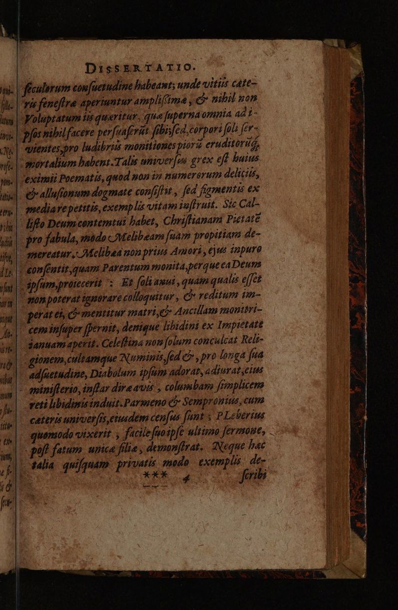 féculorum confuerudine habeant; unde vitiis cáte- ru fenefira aperiuntur ampliffima , ej nihil non Voluptatum ii quaritur, que Juperna omuia 4di- pfos nibil facere perfuaferitt fübisfed,corpor: fo fer- | euentes,pro ludibriss monttiomes piora eruditorus, t aovtalium babent-Talis eniver/wi grex efi buius eximii Poematis, quod non in numerorum deliciis, ej allufropum dogmate con[iflit y fed figmentis ex mediae petitis, exemplis vitam juffruit. Sic Cal- liflo Deum contemtui babet, Chriffianam Pietate pro fabula, modo Melibeam fuam propitiam de- | anereatur , Melibaa non prius Amori , eut impuro ¡| onféntit,quam Parentum monita,perquecaDeuns : spfum,pratecerit Et fali amui , quam qualis effet y | monpoterat ignorare colloquitur , e reditum im- penates c mentitur matri ei Aucillam manttri- ¿| cem infuper [perutt; denique libidini ex Impietatt januam aperit. Celelbina non folum conculcat Relt- | gionem, culrameue Numinis fed &amp; , pro longa fea ad[uetudine, Diabólur ipfum adorat, adiurat,eius - awiniflerio, inflar diraawis , columbam fempluem eti libidimisinduit.Parmeno (> Sempronius, cum cateris univet [is cimdem cenfus funt ; PLevertus quemodo vixerit. , facile fuo spfe ultimo fermome, off fatum. unica fille, demonfirat. Neque bac salia quifquam | privatis. modo exemplis: de-  ! iso feribs Ui Mem em — ás