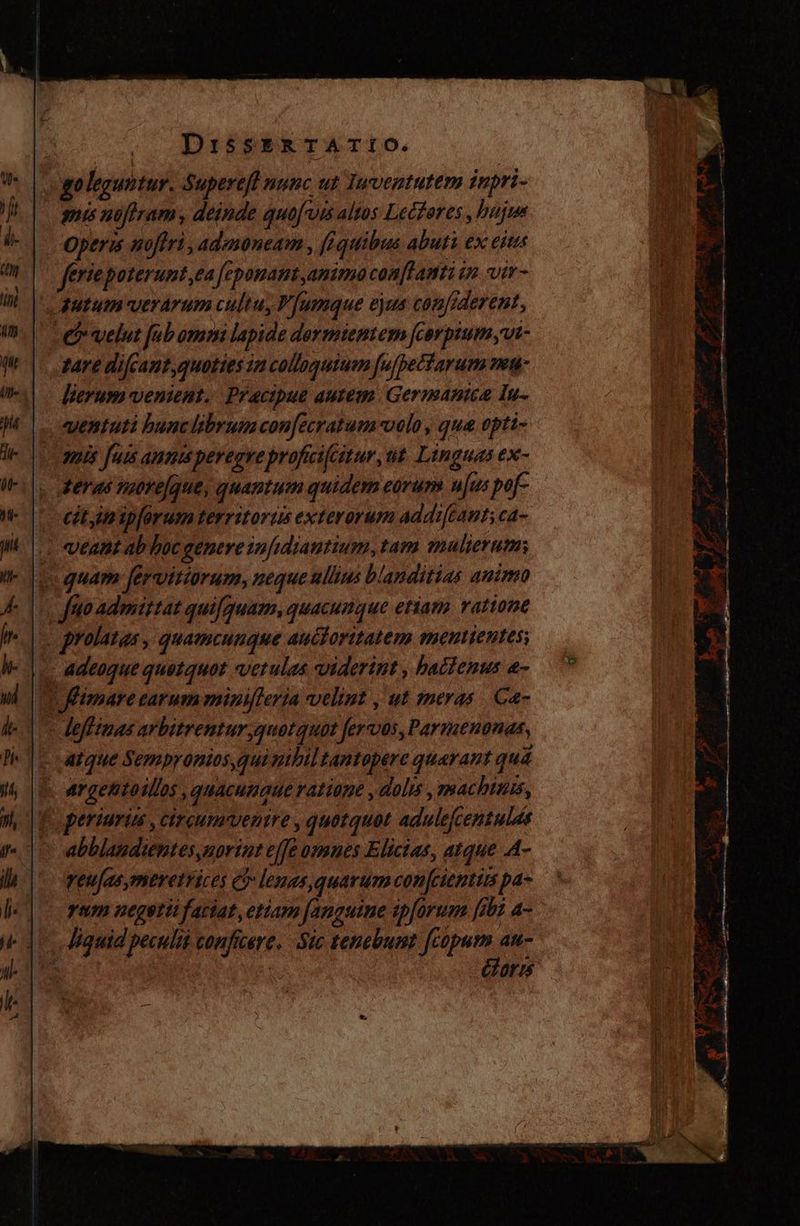 go leguntur. Superefi nunc ut Tuventutem inpri- amis noftram , deinde quof vis altos Lectores, bujes Operis nofiri, adznoneam , (quibus abuti ex ejt v feriepoterunt,ea fepouanmt animo con[famti in vir- ' autum verarum cultu, V [umque ejus con[frderent, O velut fab omm lapide dormientem fcorpiumvi- tare difcant,quoties ia colloquium [ufpectarum nen: lierum venient. Pracipue autem Germanica lu. «entuti bunclibrumcon[ecratum-volo , que opti- amis fuis ams peregre proficifcstur, ut Linguas ex- teras more/que, quantum quidem eorum u[us pof- cityimip[arum territoriis exterorum addiftant;ca- «eant ab hoc genere infidiantium, tam mulierum quam fervitiorum, neque ullius blanditias animo fao admittat quifquam, quacunque etian ratione . grolatas , quamcunque auctoritatem mentientes; . Adeoque quetquot vctulas viderint , hactenus e- T fimarecarumminileria velint , ut meras Ga- lefftmas arbitrentur quotquot fervos,Parmenonas, atque Sempronios,qui mbil tantopere quarant quà argentoillos, quacumque ratione , dolis , machinis, E peririn , circumuventre, quotquot adulefcentulds abblandientes,norint effe omnes Elicias, atque A- veujasymeretrices 5 lenas, quarum con[cienttms pa- yam negotii faciat, etiam [anguine ipforum fibi a- Jiquid peculii conficere. Sic tenebumt fcopum att