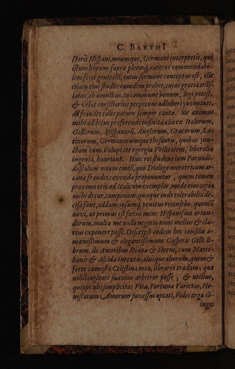 (C.Bag&amp;TBI - iftum librum fupra plerosd, cateeos commendabi- lem fecit gentóilli, cuius fermone conceptus eft , ille estar elus fhadiis eumdem probet cujus gratiatraje latus ab omnibus im commune bonum, legi poteft, ee velut canfilBarius perpetuus adhiberi qventuti, aH fraudes tales parum femper cauta... Sic animas mibiaddeturproferendi infisitaalia ex Ttalorum, Gallorum, Hifpauori, Anglorum, Gracorum,Lae tiporum, Germagorumque tbefauris , quibus jan= ¿lam cum Voluptate egregia Vtilitatem, liberalia ingenia, hauriant. Huicrei ludens tam Pornodi- dafcalum meu cmtfz, quo Dialogo meretricum ar- cana fraudes cavenda proponuntur , quem tamen proximo orio ad Italicum exemplar modo eius copta miht detur,componau queque inde tolera biliade- cifa funt, addamip[umq, penitus recenfebo, quonia dorum multa me pullo megotio nunc melius E cla- rius exponere pofJe.Dejerip/? eodem hoc cou[rlio a- maniftmum c elegamtifimum Gajperis Gilt la. brum, de Amoribus Diana c&amp; Sireumi, cum Marce- lionis &amp; Alcide intextes,almsque alioruta,quemc forte cumi/la Celeflina mea, librario tradam; quo quippe ubi fumplicitas Vite, Fortuna Vartetas, Ho- nefforum _Amoruin [ucceffns aptati, Fides erga co - liti le] dental P hin lir tjm i uii Wu lati i Jin de Wii tibt lur Hi n Uli paa jin Y Ji