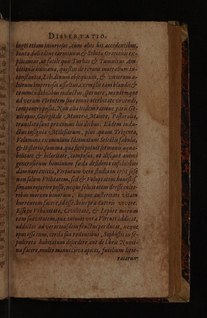 juges étiam ipiurtofos ,cum alis his accedentibus, ^ Zanta dulcedine carminsmet Soluta-Ovationa ex- Plicantir, ut fatile quis Turbas € Tumultus Am- biting buraame ,queff; 125 de CY CP MH. AOT TA Iumin- | tonffantia,Lit idiaum obfequium, Ct itiruma a- lióruss iniperiofo jo $ affa Ius, xemplis Làm blando > tbmtaéndabilibis suducius per Bere, mentemque ad veram Virtutem fame oiii ateybut ate Vivendi, |, componere polis, Non alia itidem ratione paris Ge- Bb opus, Geóvgii de cMontesc Matre, Pafloralia, Afauslata fant proximus his dicbus. Eadem inda- £]us infrsnia Milefiarum, plus quam Triginta, FPolimina.ex omnium Idiamatuna Selecits fabulis, e Héffayusfamma,qua fieri potutt [erimorts equa- bilitate c hilaritate , compo[un, ut difcant arto E generaforum bominum fada defideria iafelicibus | damnari exitus Virtutum vero AN ti ipfis fefe JTowon folum Viilitatem, fed c? Voluptatem bane[L 74 femam reperire poffe, meque felicitatez dee[[e culto Tribus morum bonorum , peque Aufleritate vitam | dorzeutem facer eid effe, bene pre cater vivere.  Efeja Vrbauuate, Civilitate, e Lepore nürium ear fuavitatera, qua animos vera Virtuti addicat, addictos ad veros esu[dem fructus perducat, neque epus effe cum, corda [ga vodentibus , Sophiffis; in fe- pulcreta habitable s fcedere, dut de libris Nurst- : ma faceresmulto minus circa dd es, futeliusm litte- t V4Í gr am pe M OU e ats listo iet oem y Pp ——— GA ES AA AAA rc m —T ——— dii — P — : y A UT * vi  n 1 ÉL PB Y ds x ze gf m—