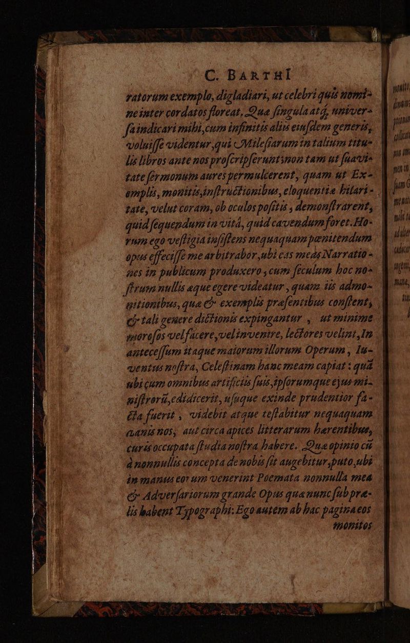 ratorumexemplo, digladiari, ut celebri quis nemi> faindicari mili, cum infinitis alin eifdem generis, tate, velut coram, ob oculos pofitis , demoufirarent, quid fequepdum in vita, quid cavendum fovet. Ho- yn ego ve[Hgia jufifleus nequaquam pemitendum epus effecilJe me arbitrabor ubi cs meds Narratio « nes im publicuna produxero y cmo feculum hoc uo* antece/fim itaque maiorum iorum Operum , Iu- uentus noftra, Celeffimam bauc meam capiat : quá ubi cum omnibus artificis [urs ipforumque ejus mi. (ja fuerit , videbit atque teflabitur nequaquam ¿urisoccupata fHudia noftra habere. Qua opinio cu d nonnullis concepta de nobis fit augebitur puto ubi e Adver[ariorum grande Opus qua nunc/ub pra: lis babent Typographi: Ego autem ab hac paginaeos stt (ing: T al T wi sili udi itm ni, fi