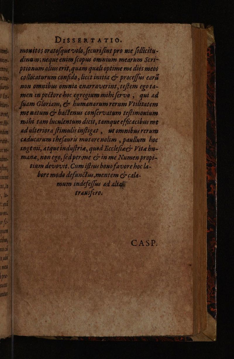 huy à tnn, (MIS EEx. dreht, ^L Hi ZU UTR he pum fiM, vic m, mti ) jn 77; 00408 DissERTATIO. monitos orato[quecvolo, fecurifeut pro we follicita- ding; neque enim [copus omuium mearum Scri- prionum alius ertt, quam qualt optime me dies mtos eollücaturum confido , licct initia e$ proceffus ear non omuibus omnia enarraverint,, tejlem egota- yen tp pectoredoc egregium mibi fervo , qui ad aam Gloriam, O: humanarumrerum Vrilitatem me natum e? baclenus confervatum teffimonium mili tam luculemtum dicit, tamque effícacibus rne ad ulteriora flimulisinfligat , ut omnibus rerum | mane, non ego, fed pereme e$ in me Numen propi- Lim devovit. Cum iffius bomo favore boc la-