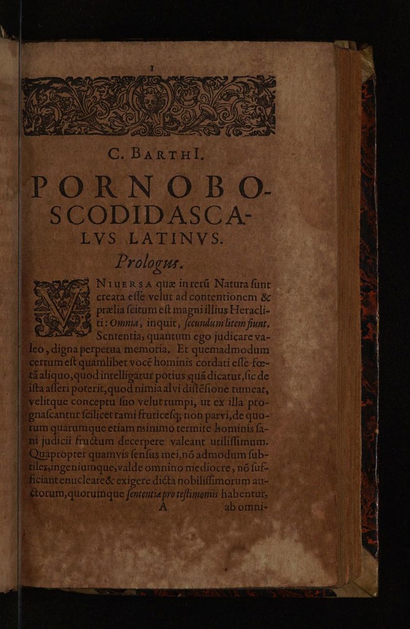 C. BaRnruHl. &amp;S* creata elle velut ad contentionem &amp; prelia (citum eft magniillius Heracli- ti: Omnia, 1nquit; fecundum litem fiunt. | Schtentia; quantum ego judicare va- feo, digna perpetua memoria, Et quemadmodum certum eft quamlibet voce hominis cordati effe -foz- ta aliquo,quod intelligatur potius quá dicatur,fic de Ruta afferi poterit,quod nimiaalvi diftéfione tumear, a velitque conceptu fuo velut rumpi, ut ex illa pro- Fenalcantur fcilicet rami fruticefq; non parvi,de quo- grum quarumque etiam minimo termite hominis fa- Eni judicii fru&amp;um decerpere: valeant utiliffimum. T Quapropter quamvis fenfüs mei,nó admodum fuüb- ftiles;ingeniumque;valde omnino mediocre, nó fuf- Whciantenucleare&amp; exigere dicta nobiliffimorum au- setorum,quorumque fententiepro te[timonis habentur, A ab omni-