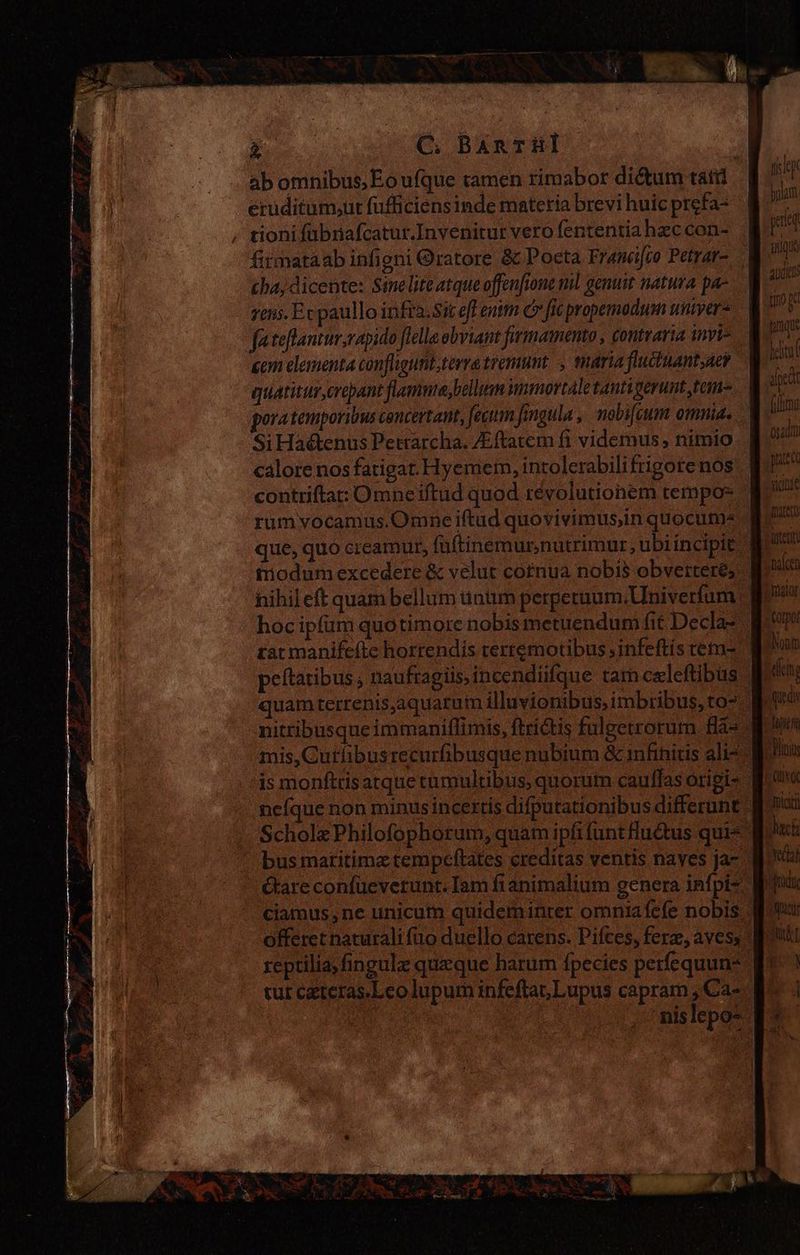 COEUR C; BArTHl ab omnibus, Eo ufque tamen rimabor dictum tati eruditum;ur fufficiens inde materia brevi huic prefa- , tioni fübnafcatur.Invenitur vero fententia hec con- firmataab infigni ratore &amp; Poeta Francifco Petrar- chas dicente: Sineliteatque offenfione ml genuit natura pa- rens. Ex paullo infra. Sic eff enitn C» fic propemodum uniyer- fateftantur,rapido flelle obviant firmamento, contraria invi cem elementa confligunt,terratremant , maria fluctuant;aey quaticur,crepant flamma, bellam iminorcale tantiverunt tam pora temporibus cencertant, fecum fingula , nobifcum omniae Si Haétenus Petrarcha. /Eftatem fi videmus, nimio. calore nos fatigat. Hyemem, intolerabilifrigore nos contrifta: Omne iftud quod revolutionem tempor * rum vocamus.Omne iftud quovivimus,in quocum» que, quo creamur, füftinemurnutrimur, ubiincipit modum excedere &amp; velut cornua nobis obvertere; B^ hihil eft quam bellum ünum perpetuum.Uuiverfum | B? hoc ipfum quotimore nobis metuendum fit Decla- pam rat manifeftc horrendis terremotibus ;infeftís tema Bon peltaribus, naufragiis, incendiifque tam celeftibus goo quam terrenis,aquatum illuvionibus, imbribus, to? pau nitribusque immaniflimis, ftrictis fuleetrorum Has go mis_Curlibusrecurlibusque nubium &amp; 1mfihicis alt= Din is monftris arque tumultibus, quorum cauffasorigis Poo neíque non minus incertis difputationibus differunt. Boc: Scholz Philofophotum, quam ipfifunt fuétus quis Jack bus maritima tempeftates creditas ventis naves ja- Mod tare confüevetunt. lam fianimalium genera infpis Mn ciamus,ne unicum quideminrer omniafefe nobis pq offeret naturalifüo duello carens. Pifces, ferz, aves, ott reptilia; fingulz queque harum fpecies perfequun* ^. ! tur czteras.Leo lupum infeftat, Lupus capram ¿Cá. ^ i | o 'nislepos + je yii audio tio pd lanqu hell! efe fim osadin pres yide Dauer) Antena alce v 2E Hy E vila E r acc A , s *