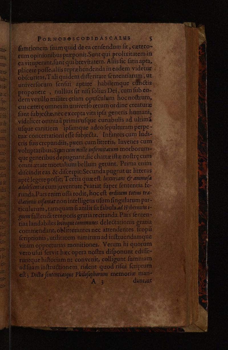 (umtionem füam quid de ea cenfendum lit, cetero- rum opinionibus preponit.Sunt qui prolixitatem in Lea vi cuperant.funt qui brevitatem. Aliis fic fatisapta, lacere polle,aliis reprehendenda in eadem videtur obícuritas, Tali quidem differitate fententiarum , ut univerforum. fenfui aptare habilemque cúnctis proponere , nullius fit nifi folius Dei, cum fub eo- dem vexillo militer etiam opufculum hocnoftrum, cuiceterc omnes in univerfo rerum ordine creature fünt fubjedtasnec excepta vita ipa generis humani, videlicet omniaá primis ufque cunabulis ad ultima ufque canitiem ipfamque adeo fepulturam perpe - tu concertationieffe fubjecta, Infantes cum ludi- 1 cris futs crepundiis, pueri cum litteris, Iuvenes cum que generibus depugnant lic charteifte noftre cum I omniztate mortalium bellum gerunt. Prima enim | difcinditeas &amp; difcerpit:Secunda pugnatut litteras ? apte legere poffit; Tertia qua eft. luurians e anmo[a ! adolefienttia cum juventute 7variat füper fententia fe- runda,Pars enim offa rodit, hoc eft ordinem totius tra- 1 Ebationis mfamat non intelligens ufum fingularum par- ticalarum, tamquam fianilis fit fabulaad Hybernum i uem fallendi temporis gratia recitanda. Pars fenten- tias landabiles lecosque communes delectationis gratia Y commendant, oblitterantes nec attendentes. fcopü ? fcriptiohis utilitatem nimirum ad inftruendamque !' vitam oppotrunas monitiones. Verum hi quorum 1* runtque hiftoriam nt convenit, colligunt fummam 1! adfüam inftru&amp;tionem, rident quod rifui fcriprum Left; Ditta fententiasque Philofophorum memoriz man- J UM. S dangiut