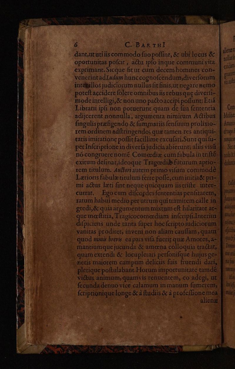 dant,ututiiis commodo fuo poflint, &amp; ubt locus &amp; oportunitas. pofcit , actu 1pfo inque communi vita exprimant. Sicque fit ut cum decem homines con- venerintad Ludum hunccognofcendum;diverforum intébillos judiciorum nullus fit finis,ut negare nemo poteft accidere folere omnibus iis rebus que diverfi- mode intelligi,&amp; non uno pactoaccipi poffunt: Eua Libratii ipfi non potuerunt quam de fua fententia adijcerent nonnulla, argumenta nimirum Actibus Íingulis prefigendo &amp; fummariis fenfuum prolixio- | remordinem adítringendo; que ramen res antiqui- tatis imitatione poffit facillime excufari.Sunt quifu- perInfcriptione in diveríajudicia abierunt aliis visit. no congruere nomé Comeediz cum fabulain trifté exitum definat,ideoque Tragoedide füturum aptio- ^ rem titulum. Autfori autem primo vifum commode Latioris fabula titulum ferre poffe, cum initia&amp; pri- mi actus lxti fint neque quicquam iistrifte. inter- - currat. Egocum difcopdes fententias penfitarem, ratum habui medio per utrum quitramitem calle 1n : gredi, &amp; quia argumentum mixtum eft hilaritate at | que marftitia, Trapicocemcediam infcripfiInterim . difpiciens unde tanta fuper hoc fcriptoiudiciorum * - vanitas prodiret, inveni non aliam cau(fam , quam ^ - quod smi brevis. ea país vifa fuerit que Amores, a-- 4. manüumque jucunda &amp; amoena colloquia tractat; . quam exrendi &amp;- locuplerari perfonifque hujus ge- netis maiorem campum deliciis fuis fruendi dari, - plerique poftulabant.Horum importunitate tamdé victus animum; quamvis renuentem, eo adegi, ut. fecunda denuo vice calamum in manum fümerem; fcriptionique longe &amp; à ftudiis &amp; à Me méa. ES : alieng. [ dliénen nullasit cuidam gos vis noia Com manti Cni pue Nec Cali jee jn in allan sia ifi qué Duty tit dj hifi ong Ai nif Lir