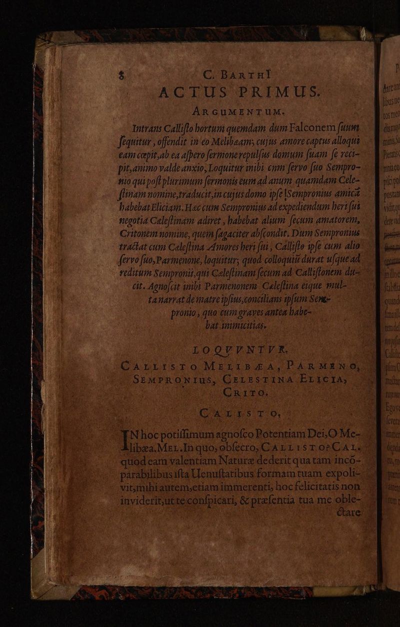 C. BAnrHl ACTUS PRIMUS. ARGUMENTUM. - Intrans Calliflo hortum quemdam dum Falconem fuum Jequitur , offendit in/ eo Melibaams cujus amore captus alloqui eam copit,;ab ea ajpero fermonerepulfus domum [uam fe rect- pitanimo valde anxio, Loquitur inibi. emn fervo [uo Sempro- nio qui poft plurimum fermonis eum ad anum. quamdam Cele- fiam uomine, traducit,im cujus domo ipfe lsempronius amica babebat Eliciam.Hec cum Sempronius ad expediendum hert fut negotía Celeftinam adiret , babebat alium. fecum amatorem, Critonem nomine, quem fagaciter ab[condit. Dum Sempromus fervo fuo,Parmenone, loquitur; quod, colloquii durat ufque ad cit. Aeno[cit inibi Parmenonem Caleflina eique ul tanarrat deinatreipfius.conctlians ipfum Seras pronio , quo cum grayes antea babe- bat inimicitias LOQVFNTYVR. CarrrsrTo MELIBAA, PARMENO, SEMPRONIUS, CELESTINA EricIA, CRITO. CA ns TO, EN DS E pe PG! Ge ao AOS AP AOS AN bea [iuste tos me digni guinis Pietatis mno plo pustat ATO Qt futi Ems fevet (mer end: pra altos n