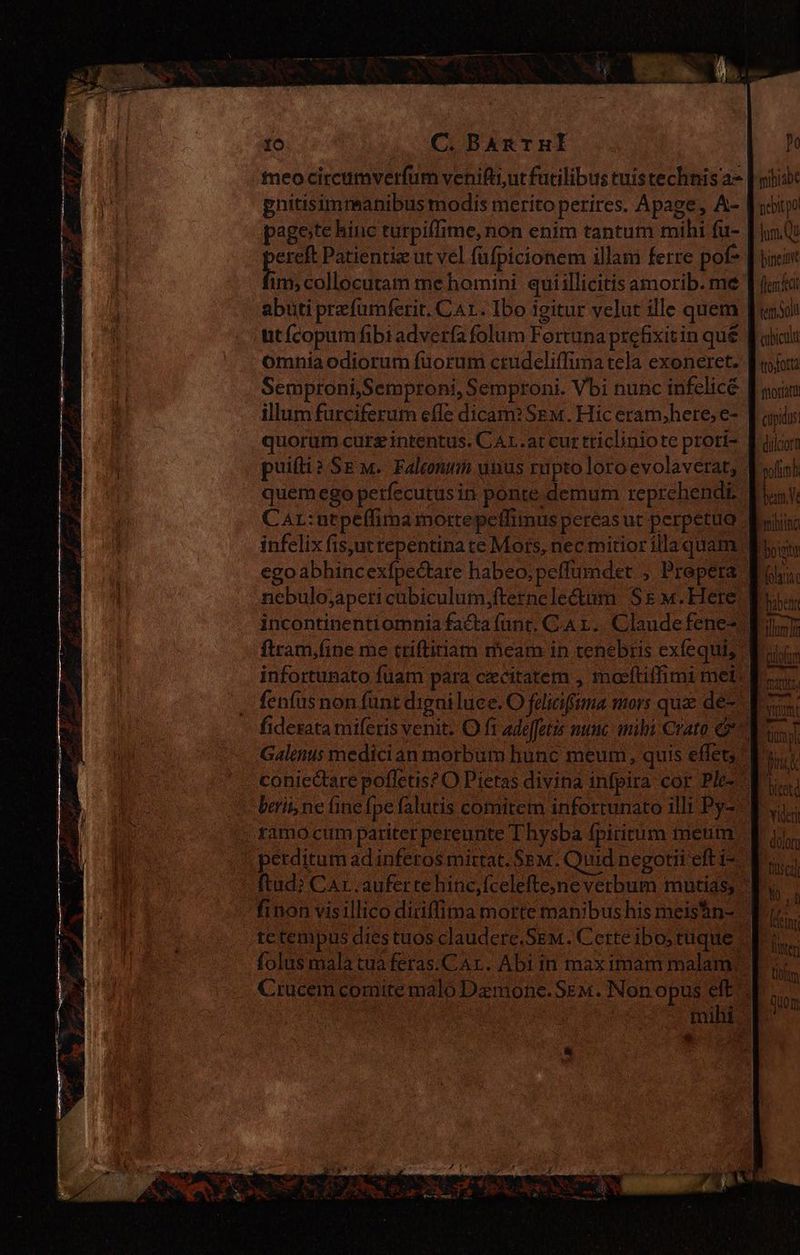 teo circumverdum venifti;ut futilibus tuistechnisa- gnitisimmanibus modis merito perires. Apage, A- pagote hinc turpiffime, non enim tantum mihi fu- pe Patientie ut vel füfpicionem illam ferre pof- 1 ut fcopum fibi advería folum Fortuna prefixitin qué Omnia odiorum fuorum ctudeliflima tela exoneret. illum furciferum effe dicam? SEM. Hic eram,here, e- quorum cure intentus. CAL.at cur tricliniote prori- Car: utpeffima mortepetfimus pereas ut perpetuo infelix fis,ut repentina te Mors, nec mitior illa quam nebulo;aperi cubiculum,fterncleótum Se w. Here. ftram,fine me triftitiam meam in tenebris exfequis infortunato fuam para cecitatem , moeftiffimi mel: fenfus non funt digni luce. O feliciffima mors que de- Galenus medician morbum hunc meum, quis effet: . ramo cum pariter pereunte T hysba fpiritum meum ' perditum ad inferos mittat. Sem. Quid negotii eft i- tc tempus dies tuos claudere,SEM. Certe ibo; tuque. qoe: mihiabe pebitpo lum Qu bineit Merci ten oli cibicala trojorta sriortatit cüpidus. ns poli bem Y. bribtina Fboigte olaa. bitotd Yideri dolor fusca) Yo sd (ing oltm il | quom