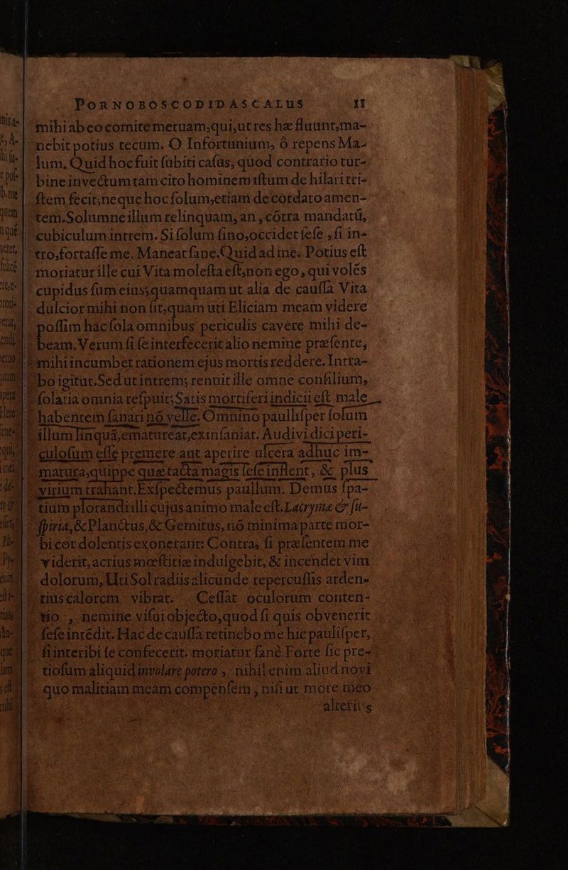 Diss S hm (le tf bnt Quem | im XL fict ot. ori t, endis] Etu0 min mihiabeocomite metuam,qui,utres he fluant, ma- nebit potius tecum. O Infortunium, O repens Ma- lum. Quid hoc fuit lubiti cafüs; quod contrario tur- bineinvectumtám cito hominem 1ftum de hilari tri- ftem fecineque hocfolum;etiam de cordaro amen- tem.Solumneillum relinquam, an , cótra mandati, cubiculum intrem. Si folum fino;occidet fefe ,f1 in- tro.fortaffe me. Maneat fane.Q uid ad me. Potius eft moriatur ille cui Vita molefta efljnon ego, qui volés cupidus fum eiusyquamquam ut alia de cauffa Vita dulcior mihi non fit;quam uti Eliciam meam videre offim hac fola bu periculis cavere mihi de- JH ae (i e interfecerit alio nemine prefente, emihiincumbet rationem ejus mortis reddere. Intra- bo igitut.Sed ut intrem; renuit ille omne confilium, ! folatia omnia refpuit;Satis mortiferiindicii eft male T habentem fanazi nó velle. Omnino paullifper jofum - * Jana no velle. | illum linquá;ematurcar;exin(aniat. Audivi dici peri-. culo(um effe premere aut aperire ulcera adhuc im-. matura,quippe quetacta magis [efcinflent, &amp; plus virium trahant. Exfpe&amp;temus paullum. Demus Ípa- ! tium plorandiilli cujusanimo male elt.Lacryme c fu- fpirta, Gc Planctus, &amp; Gemitus, nó minima parte mor- bicor dolentisexonerant: Contra, fi prelentem me viderit; acrius morftitiz indulgebit, &amp; incendet vim dolorum, liri Sol radiisalicunde repercuflis arden» nuscalorcm vibrat. Ceflat oculorum conten- io, nemine vifuiobje&amp;to,quod fi quis obvenerit fefe intédit. Hac de cauffa retinebo me hic paulifper, - frinteribi le confecerit. moriatur fané.Forte fic pre- tiofum aliquid imvolare potero > nihil epim aliud novi quo malitiam meam compen(em , nili ut mote meo : alteris