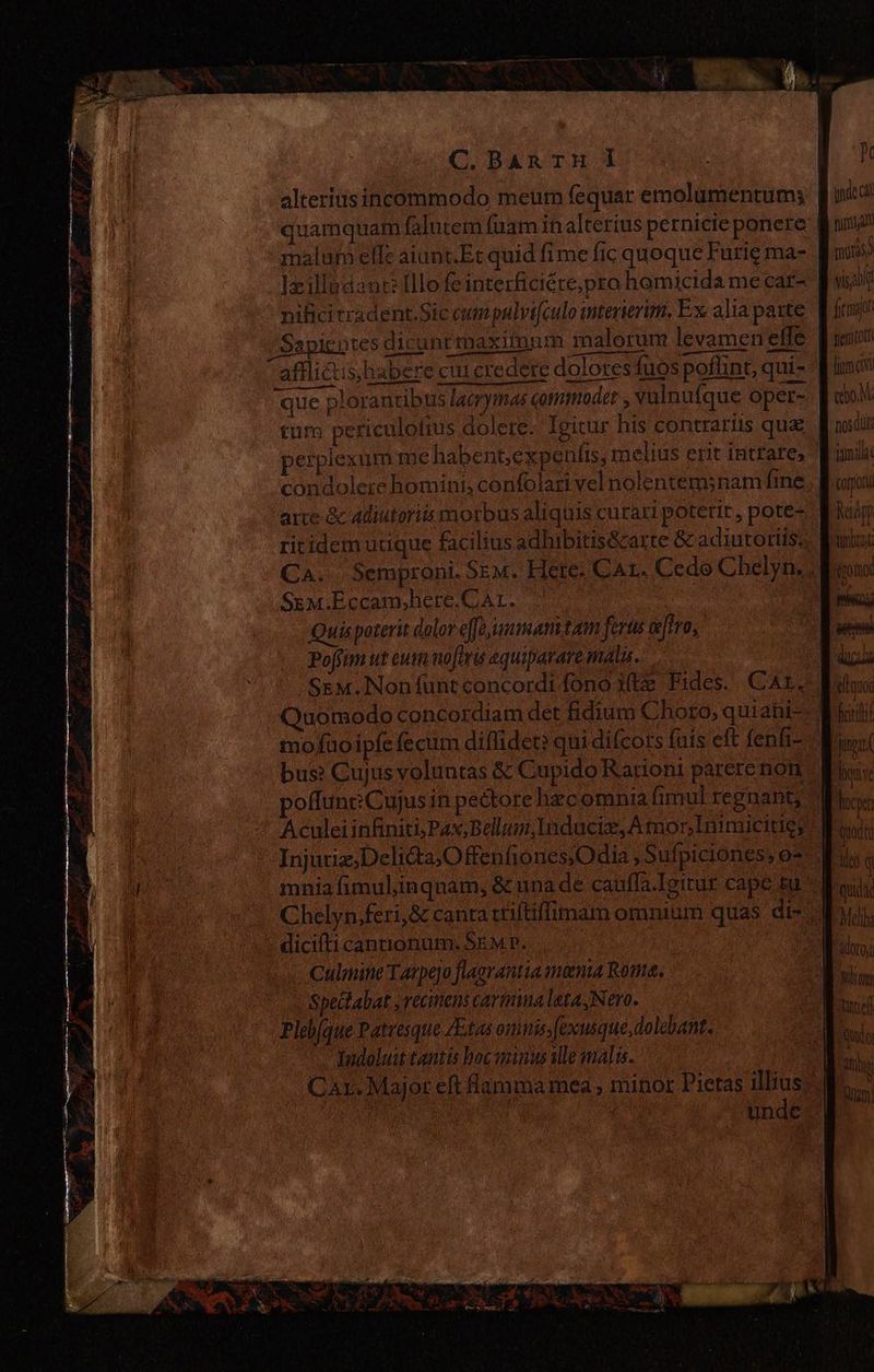 C.BAnTH d alteriusincommodo meum fequar emolumentum; quamquam falutem (uam in alterius pernicie ponere malum elle aiunt.Et quid fime fic quoque Furie ma- ]xillsdaur:Illofeinterficiéte;pro homicida me car- equum EZ > E dene rm -— aflicis,babere cui credere dolores fuos poflint, qui- que plorantibus lacrymas commodet , vulnufque oper- tutn periculofius dolere. Igitur his contrariis que arte &amp; adiutoriós morbus aliquis curari poterit , pote- ritidem utique facilius adhibitis&amp;arte &amp; adiutoriis: Sem.Eccam,here.CAL. Quis poterit dolor effoammam tam ferta airo, Poffim ut eus nofiris aquiparare malu. mo fuo ipfe fecum diflider: qui difcors fuis eft fenfr- Aculei infiniti; Pax;Bellum;Induciz, A mor Inimicitie; Injuriz,Delitta,O fenfiones,O dia , Sufpiciónes, o* mnia fimulinqnam, &amp; una de cauffa.Ieitur cape su dicilticantionum. SEM P. Culmine Tarpejo flaerantia menta Route. Spectabat ,recmens carmimalata,Nero. Pleb/que Patresque ZEtas omnis; fexusque,dolebant. Indoluit tantis hoc minus alle malis. Car. Major eft flamma mea, minor Pietas illius | 5 A unde TEA iie PO NM inde (ài pira al mir visa ' a ü ao M. nosdit juni corpo Resapp brad: Melba Adoro UT tel Qu 0i amo 180)