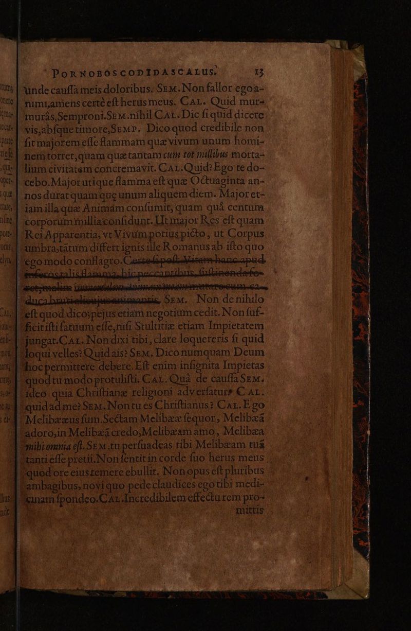 unde cauffà meis doloribus. Sem. Non fallor egoa- nimiamens certe eft herusmeus. CAL. Quid mur murás, Semproni.Sem.nihil CAL. Dic fiquid dicere: vis,abfquetimore,SeM». Dicoquod credibile non fit majorem elle flammam que vivum unum homi- nemtorter,quam que tantam ctu tot milibus morta= Imm civitatem concremavit. CAL.Quid? Ego te do- cebo.Majorutique flamma cft que Octuaginta an- nosduratquam que unum aliquem diem. Major et- 1amillaque Animam confumit, quam quà centum corporummilliaconfidunt. Ut major Res eft quam Rer Apparentia; vt Vivum potius picto, ut Corpus umbrastatum differt ignis illeR omanus ab ifto quo ¡ego modo conflagto. ie Sem. Non de nihilo ficitifti fatuum eífe;nifi Stulutiz etiam Impietatem jungat.CAr, Non dixi tibi, clare lequereris £ quid Moqui velles: Quidais? Sem, Dico numquam Deum hoc permittere debere. Eft enim infignita Impietas quodtu modo protulifu. Cal. 3uà de cauffa Sem. ideo quia Chrftiang religioni adverfature € Ar. !quidad me? SEM. Non tu es Chuftianus? Car. E go Mclibxzus fum.Sectam Melibez fequor, Melibxa adoro,in Melibzá credo;Melibzam amo, Melibza mibi omnia efl. SE M .tu.perfuadeas tibi Melibzam tu$ tanti effe pretii. Non fentit in corde fuo herus meus quod ore eiustemere ebullir. Non opus eft pluribus ^ :ambagibus, novi quo pede claudices ego tibi medi- inam fpondeo.C Ar Incredibilem effectu rem pro- In1ttis