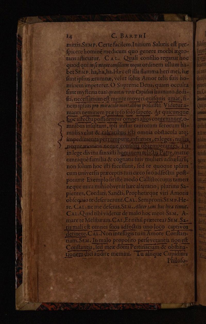 mittis.Semp. Certe facilem.Initium Salutis eff per Hilo Ípicere hominé medicum quo genere morbi egro- | fuge tansafficiatur. C Ar. Quali confilio regaturhoc luci quod qui i» fe neque confilium neque ordinem ullum ha» Picar betSgM». ha;ha,ha.H xc eft illa lantmaherimei haz | d oi! funt ipfius erumne, velut folus Amor telís fuis ho- B uidi minem impeteret. O Supreme Deus, quam occulta piae funt myfteria tua? quautas vires Cupidimi humano dedi=. W s G fti; neceffarium eft mente moveri quifquis amar, A- [pes nem ipfius pro miraculo mortalibus polu iftis Videtur de Qui f manti neminem prz ipfo folo fa ere. At quicunque lose a hocaifectu poffidentur omnesaltoscontemnunt,o-: Rire -S mnibusinfültant, ipfi inflar taurorum fererum fti Moli ] mulis velut &amp;.calcaribus icu omnia obftacula arqy' Motor impedimenta perrumpunrpi nfrzines, exleges; nullis: Mri ). .nequeauonitis.neque, contis opremperantes, Tur. asin! inlege divina fanxiíti hominem telis Datre, matte M etil omniqué familia &amp; cognatis fuis mulieri adhacfurtig wine non folum hoc ifti faceffunt; fed te quoque ipfum Moe: cum univerfis prceptis tuis ceco fuo adfeQui poft? Bia ponunt Exemplofirifte modo Calliftoscujustemen. Mte neque mira mihiobvenit hecalteratio; plurimi Sa- moy: pientes, Cerdart; Sandi, Propheteque viri Amoris Moy Q oblequio tedeleruerant.Cat. Semproni.SEM p.He« Moli |! te. CAL. ne me deferas SEM liter jani. bac lyra tinte Ww CAr.Q uid ribi videtur de malo hocmeéeo? Sem, Á- LN mare te Melibzam.CAr,Etnihil preterea? Sem Sd del tis mali eft omnes fuos adfectus uno loco captivos | En detinere.C Ax. Nonintelligistuin Amore Conftan- um tiam.SeM. In malo propofito perleverantía noneft. - we Conftantia, fed mex domi Pertinaciam &amp; obftina- | En. tiouerü dici audite memini. Tu aliique Cupidinis T