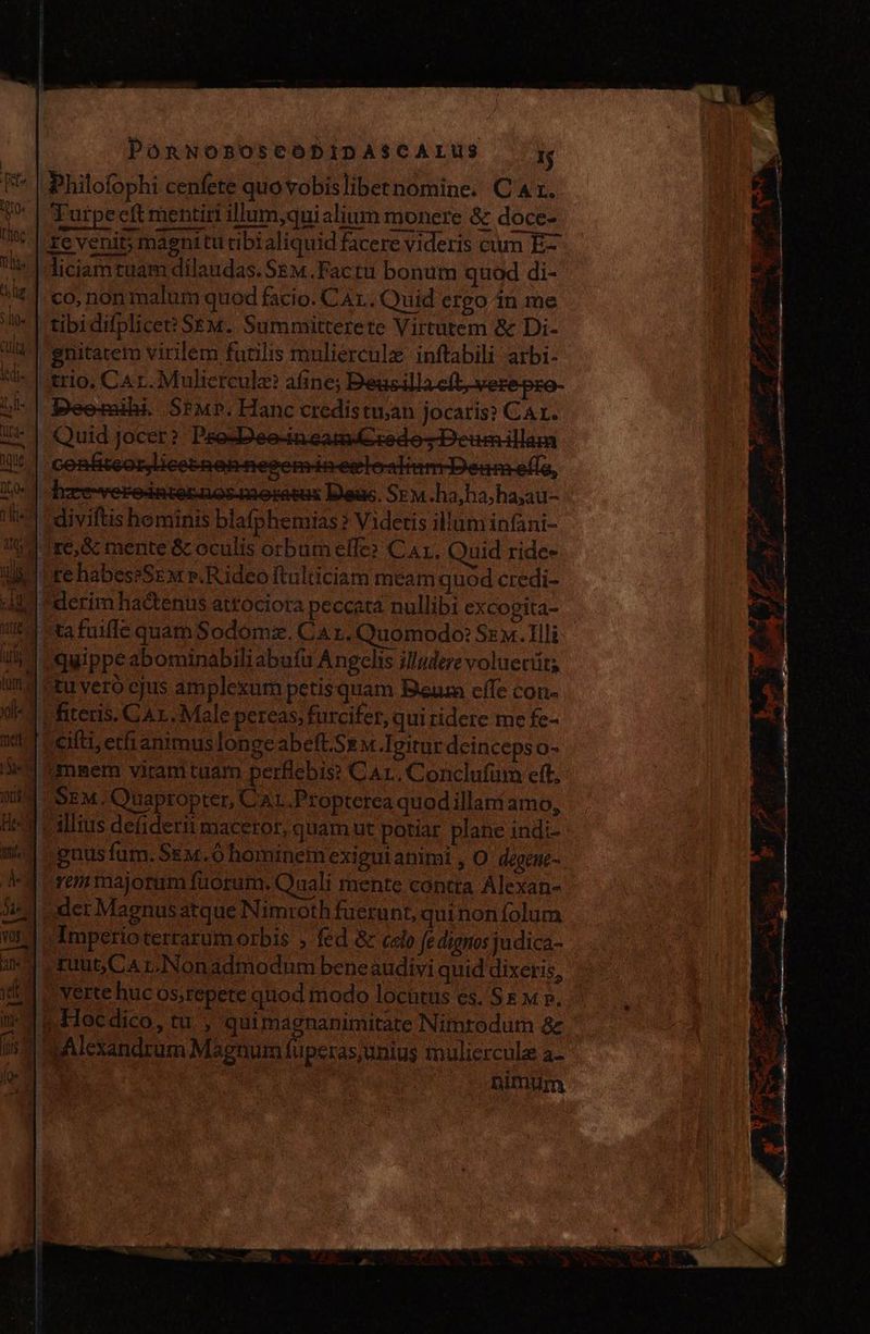 Philofophi cenfete quo vobislibernomine. C'At. Turpecft mentiri llum, quialium monere &amp; doce- re venit; magnitu tibi aliquid facere videris cum E- liciamtuam dilaudas. SEm.Facta bonum quod di- co, non malum quod facio. CAL. Quid ergo in me |tibidHplice? SEM. Summitterete Virtutem &amp; Di- gnitatem virilem furilis muliercule inftabili arbi- trio, CA r.Mulicrcule? afine; Beusillacft-verepzo- Deomily. Sim». Hanc credistu;an jocaris? Ca. Quid jocer? Pse-Deo-in cam sedo; Deumillam hxre-rerodaternnosmertsa Deus. SEM.ha,hahayau- diviftis hominis blafphemias ? Videtis illum infani- Tre, mente &amp; oculis orbumelfe» Car. Ouid rides re habes?SEM ».R ideo ftulticiam meam quod credi- “derim hactenus attociora peccata nullibi excogita- ta fuiffe quam Sodomz. Car. Quomodo: Sz. Tlli quippe abominabiliabufu Angelis illudere voluecit; tu vero cjus amplexum petis quam Bur elle con- i fitecis. GAL. Male pereas, furcifer, qui ridere me fe- Citi etfi animus longe abeft.Se m Agitur deinceps o- imnsem viramtuam perflebis? Car. Conclufüum eft. SEM. Quaptopter, CaL.Propterea quodillani amo, » alius defiderii maceror, quamut potiar plane ind:- guus fum. SEm.0 hominem exigui animi , O degene- rem majorum fuorum. Quali mente contra Alexan- der Magnus atque Nimroth fuerunt, quinoníolum Imperioterrarum orbis > fed &amp; celo fe dignos judica- ruut,Ca r.Nonadmodum beneaudivi quid dixeris, verte huc os;repete quod modo lochtus es. Se mp, 1 Hocdico, tu. , quimagnanimitate Nimrodum &amp; pAlexandrum Màgnum fuperas;unius muliercule a- nimum