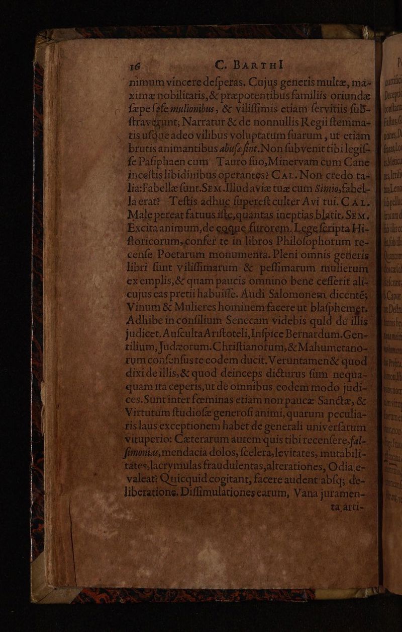 ximz nobilitatis, &amp; pra potentibusfamiliis oriunda Íxpeísfemulionibus, &amp; viliflimis edant fervitiis fuB- ftravérunt; Narratur &amp; de nonnullis Regii ftemma- tisufgue adeo vilibus voluptatum fuarum , ut etiàm fe Pafi phaen cumí Tanto ífüo,Minetvarn éum Cane incefüs libidinibus operantes? C Ar. Nor credo ta- la erat? Teftis adhuc fupereft culter Avi tui. CAL, Excita animum,de eogue furorem. Lege fcripta Hi- ftoricorum,confer te in libros Philofophotum re- exemplis, &amp; quam paucis omnino bene cefferit ali- cujus eas pretii habuifle. Audi Salomonem dicenté; Vinum &amp; Mulieres hominem faceré ut blafphemgt; judicet. AufcultaAriftoteliInfpice Bernardum.Gen- rumconfenfuste codem ducit. Verüntamen&amp; quod Virtutum ftudiofe generofi animi,quarunm peculia- fimontas, mendacia dolos, fcelera,levitates, mutabili- tates lacrymulas fraudulentas, alterationes, Odia.e- valeat: Quicquid cogitant, facere audent abíq; de- liberatione. Diffimulationes carum, Vana juramen- partido Dunantií Jeep tonat torum fb disc Blob i