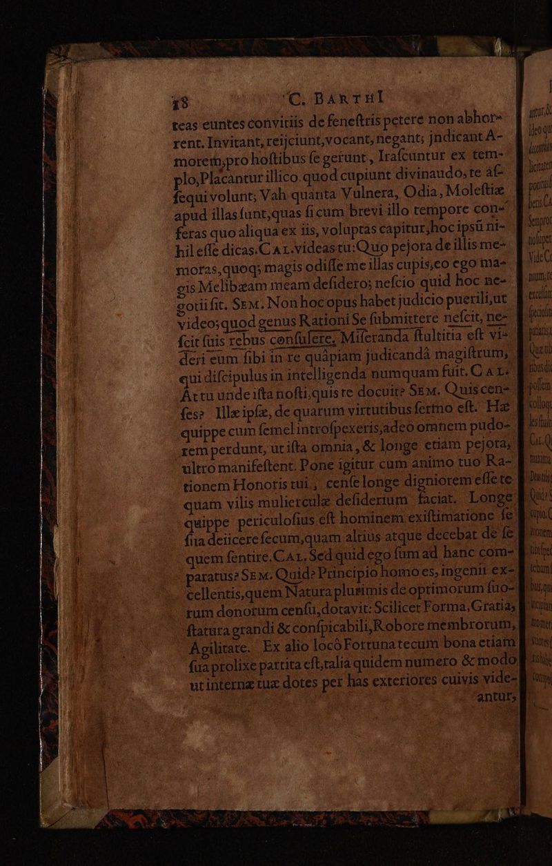 38 C. BARTHÍ teas euntes convitiis de feneftris petere non abhor» rent. Invitant, reijciunt,vocant, negant; jndicant A- moret;pro hoftibus fe gerunt , Irafcuntur ex tem- plo;Placantur illico.quod cupiunt divinaudo; te áfe fequi volunt; Vah quanta Vulnera, Odia, Moleftiz feras quo aliqua ex iis, voluptas capitur,hoc ipsü nt- hil effe dicas.C Ar.videastu:Quo pejora de illis me- morzs,quoq; magis odiíÍe me illas cupis,co ego ma- gis Mclibeam meam defidero: nefcio quid hoc ne- goriifit. Sem. Non hocopus habet judicio puerili, ut video;quod genus Rationi Se fabmittere nefcit, ne- fcit fuis rebus confulere. Miferanda ftultitia eft vi- deri eum fibi in re quápiam judicandá magiftrum, qui difcipulusin intelligenda numquam fuit. C 4 Lo. Arta unde ifta nofti;quis re docuit Sem. Quiscen- (ess llleipfz, de quarum virtutibus fertno eft. Hz quippe cum (emelintrofpexerisjadeo omtem pudo- rem perdunt, ut ifta omnia, &amp; longe etiam pejota,. ultro manifeftent. Pone igitur cum animo tuo Ra- tionem Honoris tui., cenfelonge digniorem effe te fiia deiicere fecum,quam altius atque decebat de fe paratus? Sem. Quid? Principio homo es, ingenit ex- tum denorum cenfu,dotavit: Scilicet Forma, Gratias ftatura grandi &amp; confpicabiliyRobore membrorum, Agilitate. Ex alio locóFortunatecum bona etiam fua prolixe partita eft;talia quidem numero &amp; modo. qw I. AR Ez Y : Mh el ? Ga PA LE. Peta AR ROS NA giu STU iau licitates pola bens Sernproi loupe Yide C mum ÍA vepllam CXCCLAIT cil pata Quero Fbusdi polen collog lesfulr WIN Q Masia Dent Quito Sipio. ionem tbe gas Aci Mon free lili VOD V T