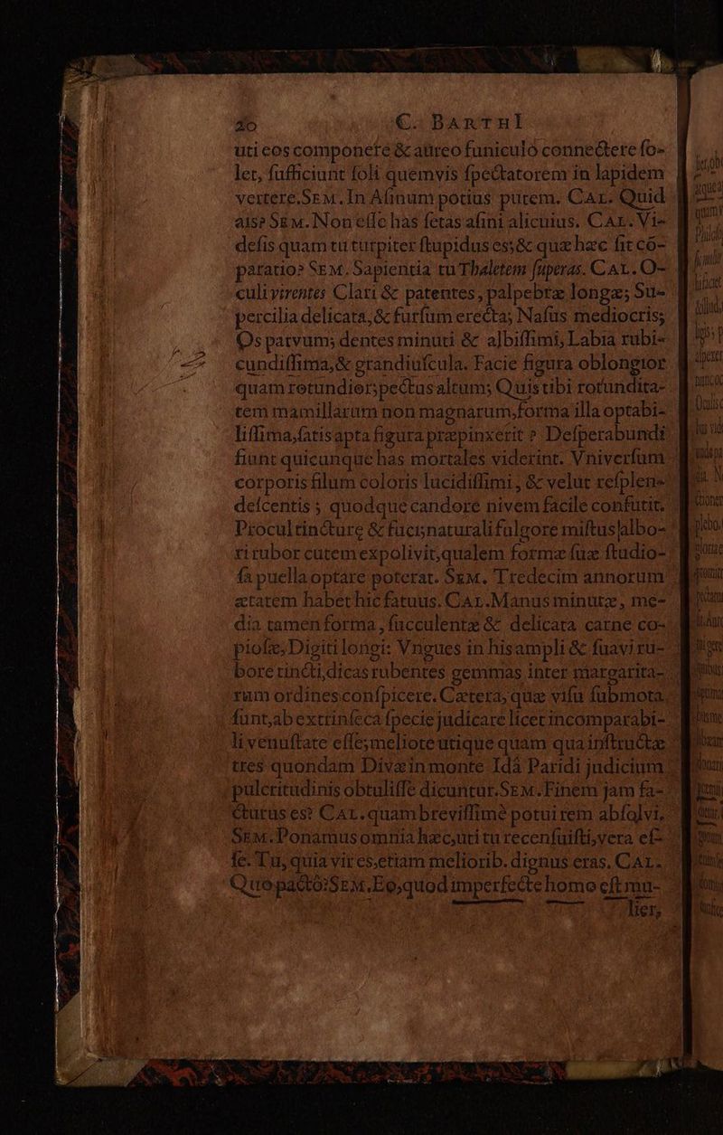 ler, fufficiunt foli quemvis fpe&amp;atorem in lapidem veitere.SEM. In Afinum potius purem. Car. Quid ais? Sem. Non elle has fetas afini alicuius. CAL. Vi- defis quam tu türpiter ftupidus es;&amp; qua hacc fit có- percilia delicata, &amp; furfum erecta; Nafus mediocris; Qs parvum; dentes minuti &amp; albiffimi, Labia rubí- cundiffima,&amp; grandiuícula. Facie figura oblongior quam retundierspectus altum; Q uis tibi rofundita- tem mamillarum non magnarum,forma illaoptabi- liffima,fatisapta figura prepinxerit ? Defperabundi fiunt quicunque has mortales viderint. Vniverfum deícentis ; quodque candore nivem facile confutit. Procultinóture &amp; fucisnaturali folgore miftuslalbo- rirubor cutemexpolivit;qualem forme fua ftudio- etatem habet hic fatuus. CAL.Manus minut, me- dia tamen forma , fücculente &amp; delicata carne co- funt;abextrinfeca fpecie judicare licer incomparabi- li venuftate effe;meliote utique quam qua inftruàe Cturus es? Car.quambreviffime potuirem abíolvi. Sem. Ponamus omnia hec,úti tu recenfuifti, vera ek te. Tu, quia vir es.etiam meliorib. dignus eras. CAL. Lnd lier, ] HEN nds pa hM dg. iN f. AÑAr ¡AVID j «00. Mota Ú ROT | 110ZAN donar | i m Ls ^ tnt d sy, (onmi; M^ Ul