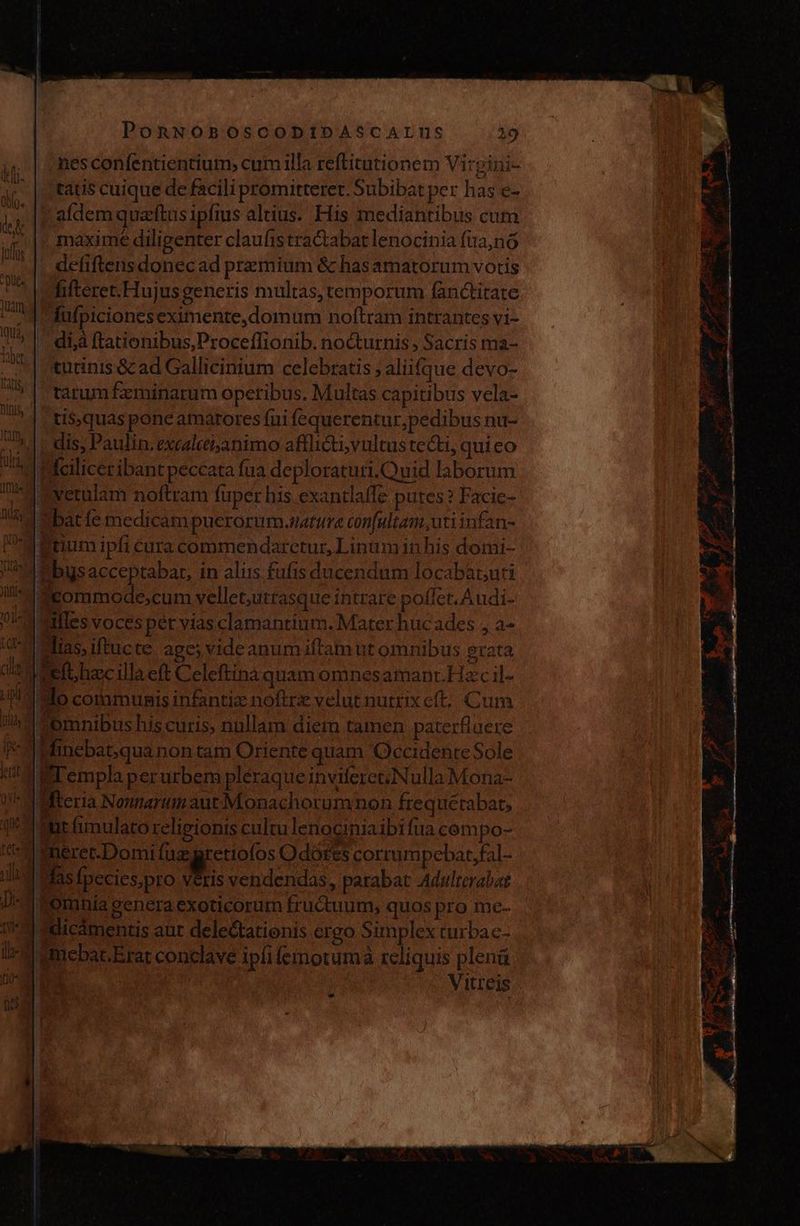 nes confentientium, cum illa reftitutionem Virpini- tatis cuique de facili promitteret. Subibat per has e- aldemquettus ipfius altius. His mediantibus cum maxime diligenter claufistractabat lenocinia fia,nó defiftens donec ad premium &amp; has amatorum votis fifteret.Hujusgeneris multas, temporum fanctitate lufpicioneseximente,domum noltram intrantes yi- di,à ftationibus,Proceflionib. nocturnis , Sacris ma- turinis &amp; ad Gallicinium celebratis > aliifque devo- tarum feminarum operibus. Multas capitibus vela- tis,quas pone amatores fui fequerentur,pedibus nu- | dis, Paulin. excalccisanimo afflicti; vultus tecti, qui eo Hciliceribant peccata fua deploraturi.Ouid laborum mvetulam noftram fuper bis. exantlaffe putes? Facie- bat fe medicam puerorum.natura confultam, uti infan- | Rtium ipfi cura commendarctur, Linum in his domi- Pbysacceptabar, in alus fufis ducendum locabatuti eommode,cum vellet,utrasque intrare poflet. Audi- alles voces per vias clamantium. Mater hucades , a- Mias,iftucte age; videanum iftamut omnibus grata ef hzcillaeft Celeftina quam omnesamant.Hac il- Mo communis infanti noftre velut nutrix eft... Cum omnibus his curis, nullam diem tamen paterfluere Hincbat,qua non tam Oriente quam Occidente Sole FT empla perurbem pléraque inviferctNulla Mona- Mftcria NonnarumautMonachorumnon frequetabat, int fimulato religionis cultu lenociniaibifua cempo- | mmeret-Domi fue gretiofos O dotes corrumpebat,fal- WMasfpeciespro veris vendendas, parabat Adulterabat | umebac.Erat conclave ipfi femoruma reliquis plenú VA Vitreis