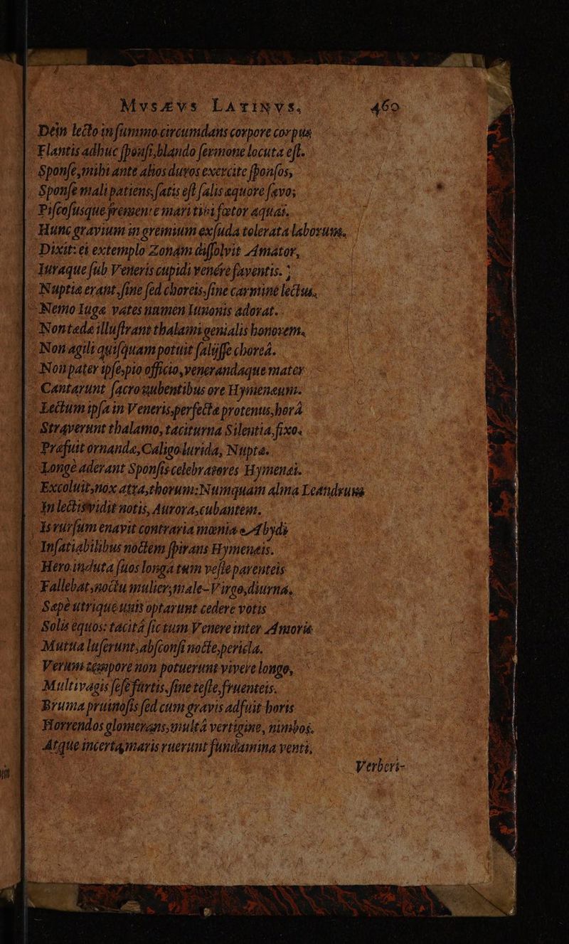 Dein lecoinfummo-circumdans corpore Cor piis Flantis adhuc fpow/i,blando fermone locuta et. Spon[e,mili ante alos duos exercite fponfos, Spen[e malipatiens. [atis eft [alis equore favo; « Piftofusque ressent e maritvoi fator aquas,. Hunc gravium in grembum ex(uda tolerata laborusa. Dixit: ei extemplo Zonam diffolvit Amator, Turaque fub Veneris cupidi venére faventis. ; Nuptia erant, fine fed choreis. fine caymine lectus. | Nemo Iuga vates unmn Itnonts adorat. Y. Nontedeilluflrant thalami genialis honorem. Non agili quifquam pottit falüffe cborea. | Nonpater tpfespto officto, venerandaque mater | c Cantayunt (acrosubentibus ore H Dymenenna. Lectumip[a in Veneris perfetta protenus,hova Straverunt thalamo, taciturna Silentia. fixo. Prafuitornanda,Caligolurida, Nupta. x Longe aderant Sponfiscelebrapores Hymenai. Tn lectisividit notis, Aurora, cubantem. Y vur[um enavit contraria mania e 4 bydi 'Infatiabilibus noctem fpiraus Hymeneis. Heroitduta (uos longa tum velie parenteis . Fallebatsmoctu mulier tale-V rgo diurna, Sape utrique oprarunt cedere votis Solis éqtios: tacita fictum Venere inter Amoris Mutua luferunt,ab(confi nocle, pericla. Veri icuopore non potuerunt vivere longo, Multivagis fefefurtis.fine tefle fruenteis. Bruma pruimofis fed cum gravis adfuit horis Horrendos olomeranssnultá vertigine, nimbos. tque incertamaris ruevunt fundamina venti, —-—— Verbcri- P e. e oie y EE E orca o1 P heel ^ m E