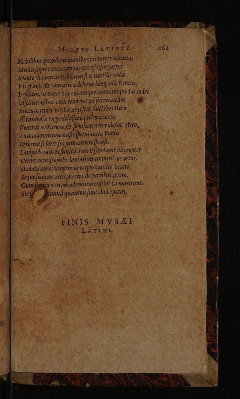 Mvyvsu vs LAT! NY $. Mobilibus quondam ananibus yts torpel ademta; Malta fupervonzus udarzm effufte guttur Sponte (n4 jutrayitybibita e[l ei Vautilis unda Vis gravis; El jm atrox delerat lampada Ventus, Infidam,cumnque háccuramque antimamque Le/wmdri Infelicis:adbuc cim tenderet ad [uum ocellos. .-8 Suetumitiir vigulessalijs ftat fluctibus Hero J yumitio [4 vagis delaffans pectora curis, Venerat Aurora, [pon[au non viderat. Hero, Luiminatum toto mifit [peculautia Ponto Ertorem fi forte (ui pote vernere Jponfi: Lampade jam exfhinita turris fundami na propter Cermt eum»fcopulis lantatuín immitis artos. Dedala mox rumpens de corpore Amici latoto, seque faquens altis praceps de turribus Hero, Cum (üniti jecit,ob ademtim exflini la maritum. Sif fBhmá quamvis funt dad epotiti. * FINIS MVS4lL LATINI.