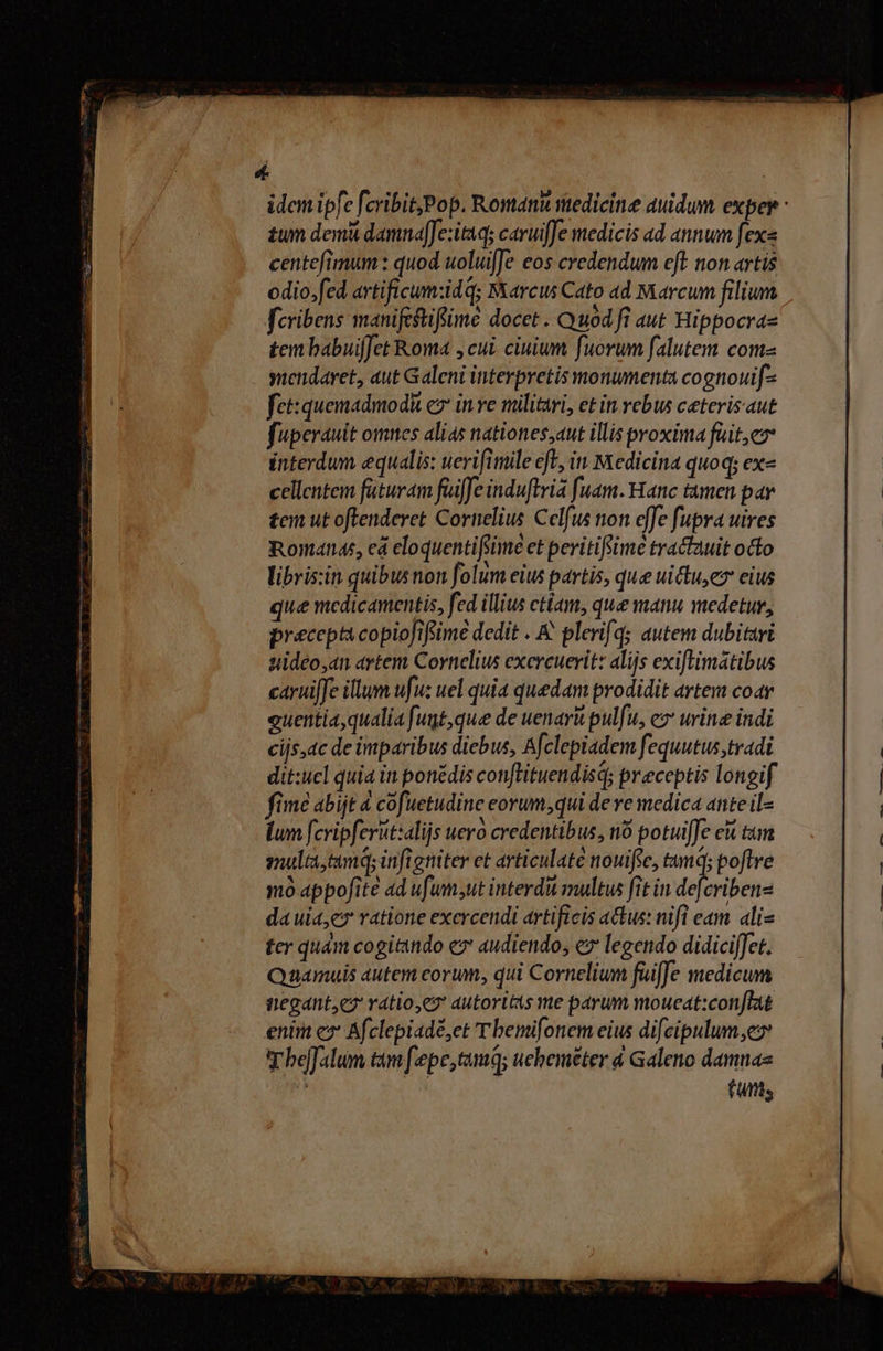 Á | idem ipfe [cribit,Pop. Romani sttedicine auidum exper : £um demi damnafJe:itnqs cavuiJe medicis ad annum [ex« centefimum : quod uoluifJe eos credendum eft. non artis odio.fed artificum:idq; Marcus Cato ad Marcum filium feribens manifeftiflimé docet . Quod fi aut Hippocraz tem babuifJet Roma , cui. ciuium fuorum falutem come yuendaret, aut Galeni interpretis monumenta cognouif-- fet:quemadmod c in ve militari, et in rebus ceterisaut fuperauit omnes alias nationes;aut illis proxima fait, interdum equalis: uerifimile efe, in Medicina quoq; ex- cellentem füturam fuiffe induftria fuam. Hanc tamen par tem ut oftenderet Cornelius Celfus ton effe fupra uires Romanas, eá eloquentifiime et peritifime tractauit octo libris:in quibusnon folum eius partis, que uictu,ez eius que medicamentis, fed illius ctiam, que manu medetur, precepta copioJifime dedit ..&amp; plevifqs autem dubitari sidéo,4n artem Cornelius exercuerit: alijs exiftimátibus carijfe illum ufu: uel quia quedam prodidit artem coar euentiaqualia fugt,que de uenarit pulfu, ez urine indi cijs,ac de imparibus diebus, Afclepiadem fequutus,tradi dit:ucl quia in ponédis con[lituendisd; preceptis longif fime abijt &amp; cofuetudine eorum,qui de re medica anteil- lum fcripferut:alijs uero credentibus, n8 potui[fe e tum ulta, tm; infieniter et articulate nouific, tamq; poftre mo appofite ad ufumsut interdit multus fit in def iben- dauia,c» ratione exercendi artificis a&amp;&amp;us: nifl eam alis ter quàm cogitando ez audiendo, e legendo didici[et. Quamuis autem corum, qui Cornelium fuiffe medicum negante vatio,ez autoritàs me parum moueat:conflat enim c2 Afclepiadé,et Tbemifonem eius difeipulum ez YT heffalum tam f'epe,tamq; uebeméter à Galeno damnaz Y futt