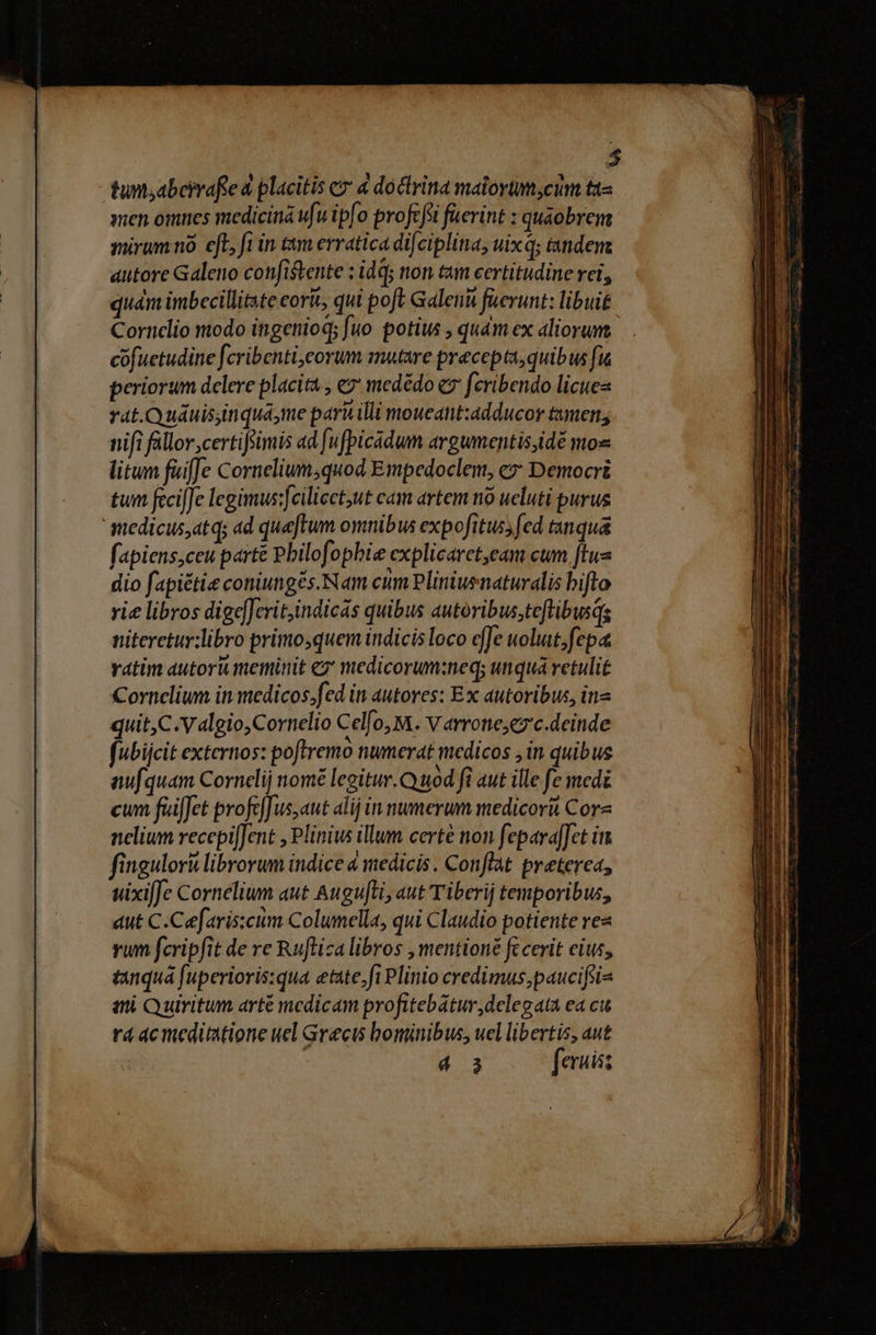 » tun;abeirafie 4 placitis ez 4 doctrina malortmycum ta« sien omnes medicina ufu ipfo profcfsi fuerint : quaobrem sürumno eft, fi in tam erratica difciplina, uix; tandem. autore Galeno confistente : dq; non tum certitudine rei, quám imbecillitate eorit, qui poft Galeni füerunt: libuit Cornclio modo ingenioq; fuo. potius , quàm ex aliorum cüfuetudine fcribenti,eorum mutare precepta, quibus fu periorum delere placita , e medédo e feribendo licues rat.Quáuisiinquame paru illi moucant:adducor tamen; nifi füllor;certifiimis ad fufpicadum argumentisidé mos litum füiffe Cornelium;quod Empedoclem, e» Democri tum fecifJe legimus:feiliect,ut cam artem nó ueluti purus medicus,atq; ad quaftum omnibus expofituss fed tanqua fapiens,ceu parté Pbilofophie explicarct,eam cum ftus dio fapiétie coniungés. Nam eum Pliniuenaturalis bifto vie libros dige]Jcrit,indicás quibus autoribus;teftibusds niteretur:libro primo,quem indicis loco effe uolut,fepa ratim autori meminit ez medicorum:neq; unqua retulit Cornelium inmedicos;fed in autores: Ex autoribus, ina quit,C.Valgio,Cornelio Celfo, M. Varrone;ez'c.deinde fubijcit externos: poftremo numerat medicos , in quibus aufquam Cornelii nomé legitur. uod fi aut ille fe medi cum fuiffet profeffus,aut alij in numerum medicori Core nelium recepifJent , Plinius illum certé non fepara[Jet ii fingulorà librorum indice 4 medicis. Conflat preterea, uixi[Je Cornelium aut Augufti, aut Tiberij temporibus, aut C.Cefaris:cum Columella, qui Claudio potiente rez vum fcripfit de re Ruftiza libros , mentioné fc cerit eius, tanquá fuperioris:qua etate,fi Plinio credimus,paucifsi- et Quiritum arté medicam profitebatur, delegata ea cu rá ac meditatione uel Grecis bominibus, uel libertis, aut : | E f: eruisz