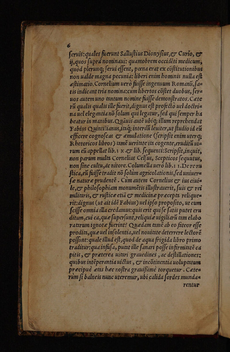 MO rite ned euni O0 fcruis:quales füerunt Salluftius Dionyfius, Curio, ex ij, quos fupra nominaui: quamobrem occidéti medicum; quod plerunq ferui efJent, poma erat ex coflitutionibus non ualde magna pecunia: liberi enim bominis nulla eft eftimatio. Cornelium uero fuiffe ingenuum Romani fae tis indicant tria nomina:cum libertos coflet duobus, fey- uos autemuno tantum nomine fuiffe demonftratos.C«te rii qualis qualis ille faerit,dignus cft profecto ucl dottri- na ucl elegantia no folum qui legatur, fed qui [emper ba beatur in manibus. Q uauis aute ubiq; illum reprcbendat Fabius Quintilianusitaq; interdu leuiter,ut ftudio id e&amp; efficere cognofcas ex emulation Cferipfit enim uterq; Rbetoricos libros) tme ueritate ita cogente,eruditu uis vum ci appellat lib.x x c7 lib. fequenti:Scripfitjinquit, aon parum multa Cornelius Celfus, Scepticos fequutus, non fine cultus dc nitore. Columella ucro lib. x.Dererü flica,eàt faiffe tradit no folum agricolationis fed uniuers fe nature prudenté . Cum autem. Cornelius e ius ciuis lec pbilofopbiam monwmétis illuftrauerit, fuis ex rei anilitaris, c ruflice etia e? medicine precepta reliques vit:dignus (ut ait idé Fabius) uel ipfo propofito, ut cum fciffe omnia illa credamus:quis crit qui fe fatis putet cru ditum,cul caque fuperfunt reliquie uigiliari tm clabo ratirum ignote fuerint? Quedam tumé ab co fütcor eJe prodita,queuel infolentia,uel nouitate deterrere lectore poluit: quale illud efl; quod de aqua frigida libro primo traditur:qua infia, putat ille fanari poJJe infirmitaté ca pitis , € preterea uitari graucdincs ,ac detillationes: quibus inteperantia uictus , cz incotinentia uoluptatum precipue etus bec noftra grauifsime torquetur . Cetes vum [i balneis nuc uteremur, ubi calida [ordes munda rentur