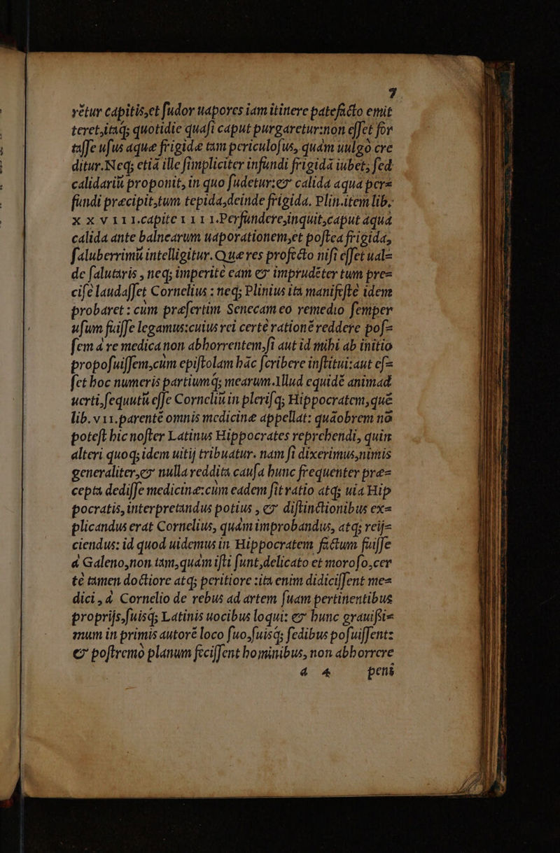 vétur capitis,et [udor wapores iam ititerc patefadto emit teretitaq; quotidie quafi caput purgaretur:non effet for affe ufus aque frigide tam periculofus, qudm uulgo cre ditur. Neq; ctia ille fimpliciter infandi frigida iubet; fed calidaritt proponit, in quo fudetur:ez calida aqua pere findi precipittum tepida; deinde frigida. Plin.item lib. x x v 111.cdpitc 1 1 1 1.Perfündere,inquitcaput aqua calida ante balncarum udporationem;et poftea frigida, faluberrimü intelligitur. Que res profecto nifi e[fet uale de falutaris , neq; imperite cam eo imprudéter tum pre- cife laudaffet Cornelius : neq; Pliniw ita manifcfte iden probaret : cum prefertim Senecam eo remedio femper ufum fuiffe legamus:cuiu rei certé rationé reddere pof fem 4 re medication abborrentem.fi aut id mihi ab initio propofuiffem,cum epiftolam bác fcribere inftitui:aut ef fet boc numeris partium; mearum.Mlud equidé animad. ucrti fequutà effe Cornclinin plerifq; Hippocratem, qué lib. v 11.parenté omnis medicine appellat: quaobrem no poteft bic nofter Latinus Hippocrates reprebendi, quim. alteri quoq; idem uitij tribuatur. nam fi dixerimus,nimis generaliter,e nulla reddita caufa bunc frequenter pre- cepta dedifJe medicine:cum eadem fitratio atd; uia Hip pocratis, interpretandus potius , cz diftinctionibus ex» plicandus erat Cornelius, quam improbandw, atq; reij- ciendus: id quod uidemus in. Hippocratem factum fuffe &amp; Galeno,non tamquam ifti funt,delicato et morofo,cer te tamen doliore atq; peritiore zita enim didiciffent mes dici, 4 Cornelio de rebus ad artem [um pertinentibus proprijs.fuisq; Latinis uocibus loqui: ez bunc grauifsis mum in primis autoré loco fuo;fuisqs fedibus pofuifJentz € poftremó planum fcciffent hominibus, non abhorrcre 4 4 peni