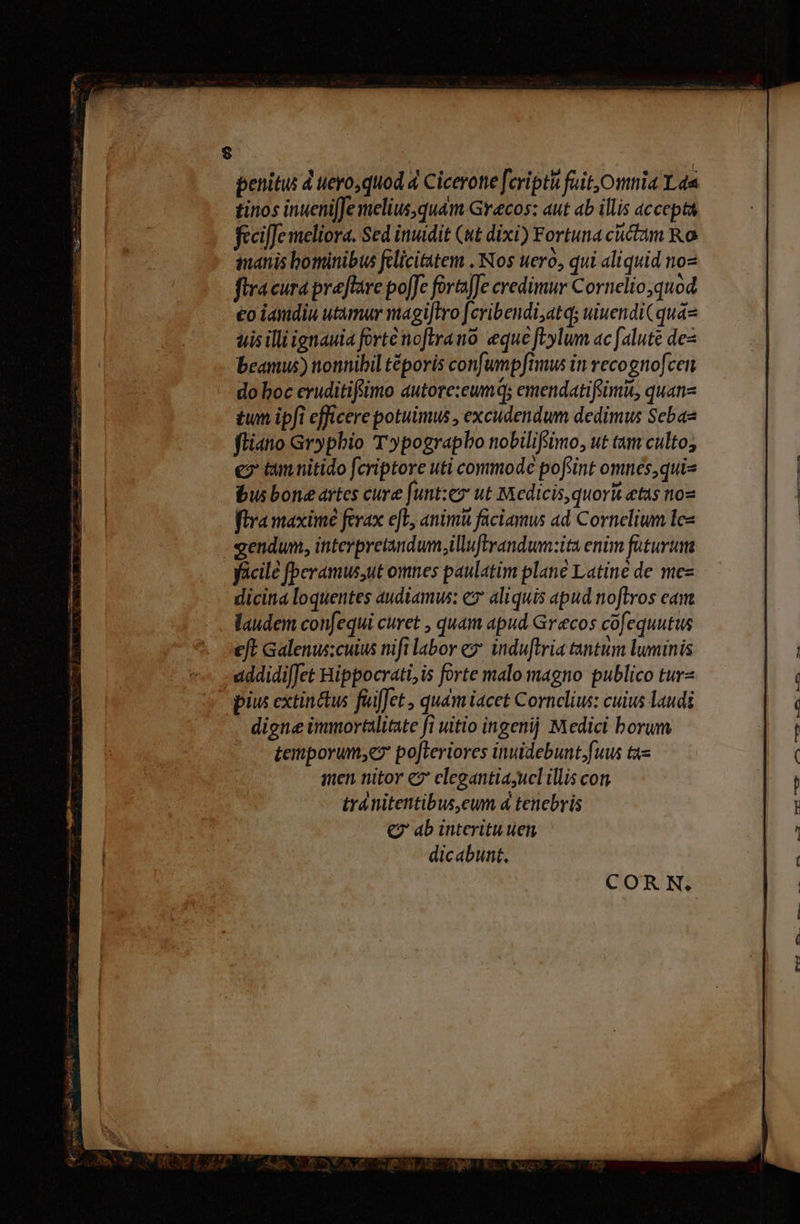 £inos inueniJe melius, quam Grecos: aut ab illis accepta fecifJe meliora. Sed inuidit (ut dixi) Fortuna cuctam Ro inanis bominibus felicittem . Nos uero, qui aliquid noz flracura preflare po[Je forajJe credimur Cornelio quod eo iamdiu utamur magi[tro fcribendi;atq; uiuendi( quá tis illi ignauia fortenoftrano. eque fbylum ac [alute des beamus) nonnibil téporis confumpftmus in recognofcen do boc cruditifiimo autore:eumq; emendatifeimit, quan- tun ipfi efficere potuimus , excudendum dedimus Sebas fliano Grypbio T»ypograpbo nobilifimo, ut tam culto; e? tam nitido fcriptore uti commode pofiint omnes,quis bus bone artes cure funt:ez ut Medicis,quorit etas nos fira maxime ferax efL, animi faciamus ad Cornelium lez - gendum, interpretandum.illuftrandum:ita enim faturum dicina loquentes audiamws: e2 aliquis apud noftros eam . laudem confequi curet , quam apud Grecos cofequutus eft Galenuscuius nifi labor ez induftria tantum luminis uddidifJet Bippocrati, is forte malo magno publico tur« pius extin&amp;us füiffet , quam iacet Cornelius: cuius laudi digne immortalitate fi uitio ingenij Medici borum temporum,e po[Leriores inuidebunt;fuus ta amen nitor «2 elegantia;ucl illis con tránitentibus,eum d tenebris € ab interitu uen dicabunt, — Lenlm- HELL Cun BURNER aqu Ln x dE as