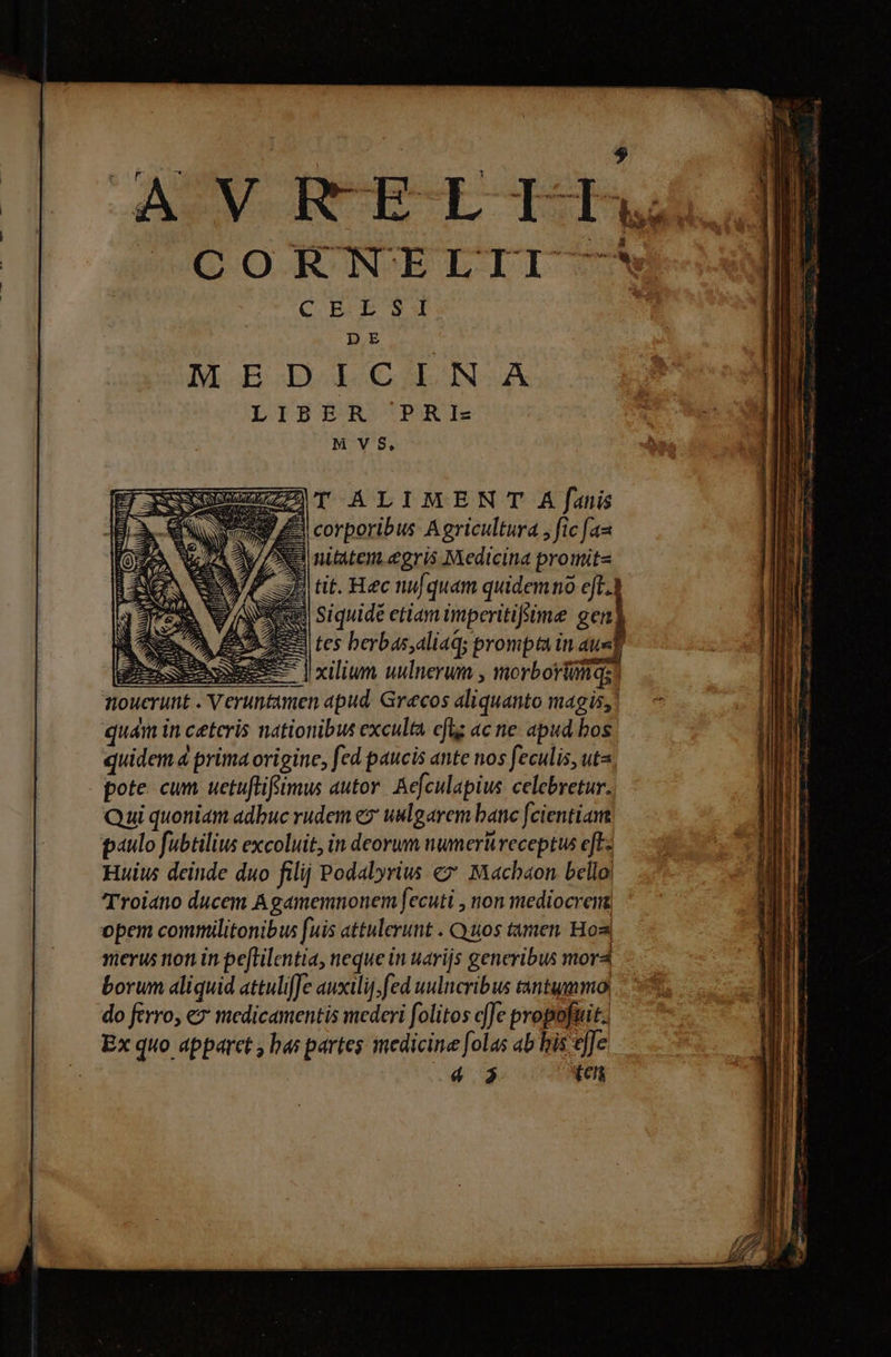 AUV RCECLOE, COFENELTII m Mà C BE EB S4 DE M. EI BGILON- LIBÓST pRE MVS, S GSGUUNiuZID T ALIMEN T A |[anis Ba € 39 4 corporibus Agricultura , fic fau NS nititem.egris Medicina proiitit« E tit. Hec nufquam quidemno eft. 1 Siquidé etiam imperitiffime 2e) &amp;&amp;9 tes berbas,aliaq; prompta in s | Jxilium uulnerum , morborióiqs. quám in ceteris nationibus exculta fts ac ne. apud bos quidem. prima origine, fed paucis ante nos feculis, uta. pote cum uetuflifsimus autor. Aefculapius celebretur. Qui quoniam adbuc rudem ez uulgarem bane fcientiam paulo fubtilius excoluit, in deorum numerü receptus eft: Huius deinde duo filij Podalyrius € Machaon belloi Troiano ducem Agamemnonem fecuti , non mediocrem opem commilitonibus fuis attulerunt . Quos tamen. Hos merus non in peftilentia, neque in uarijs generibus mor4 borum aliquid attuliffe auxilij; fed uulncribus tantummo| do ferro, € medicamentis mederi folitos de propofuit. Ex quo apparet , bas partes medicine [olas ab his [Je 4 $ ien