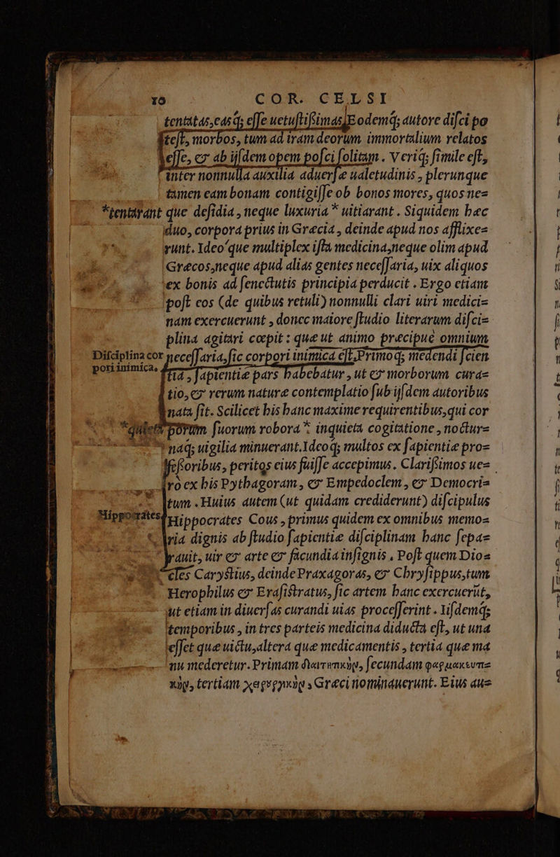 tentatas, ead effe uetufti imas] odemq; autore di[ci po eL, morbos, tum ad tram deorum. immortalium relatos c ab ijfdemopem po[ci folitam . v eriq; fimile eft, inter nonnulla auxilia aduer] e ualetudinis , plerunque tamen cam bonam contigifJe ob bonos mores, quosnez *tentarant que. defidia , neque luxuria * uitiarant . Siquidem bec duo, corpora prius in Grecia , deinde apud nos afflixe- runt. Ideoque multiplex iffa medicina,neque olim apud Grécos,neque apud alias gentes nece[Jaria, uix aliquos »ex bonis ad fencctutis principia perducit . Ergo etian poft cos (de quibus retuli) nonnulli clari uiri medicis nam exercuerunt , doncc maiore [Iudio literarum difci- plina agitari coepit : que ut animo precipue omnium Difciplina cor ece[. aria, fic corpori inimica e]c, Primo qs medendi J cien. i4 , fapientie pars babebatur , ut e? morborum cura- tio, cz rerum nature contemplatio fub ij[dem autoribus nata fit. Scilicet bis banc maxime requirentibus,qui cor fuorum robora: inquieta cogitatione , nocur- a náq; uigilia minuerant.1dco q; multos ex f: ápientie proz floribus, peritos cius füi[Je accepimus . Clarifimos ues Iroex bis Pythagoram, c» Empedoclem , ez Democris tum .Huius dutem ut. quidam crediderunt) difcipulus Hippocrates Cous , primus quidem ex omnibus memo- t avia dignis ab ftudio fapicntie difciplinam banc fepa- duit, uir cz arte e facundia infignis , Poft quem Dios eles Caryslius, deinde Praxagoras, e Cbryfippus,tum Herophilus ez: Erafistratus, fic artem. banc exercuerut, iut etiam in diuer[4s curandi uias procefJerint . i[demq; temporibus , in tres parteis medicina diducta efL, ut una effet que uictualtera que medicamentis , tertia que m nu mederetur. Primam dYarimxyp, fecundam q«guaxwume xiy, tertiam xegegynig » Greci nominauerunt. Eius aue Le - M— E. js mie rS A 4 d^ nett