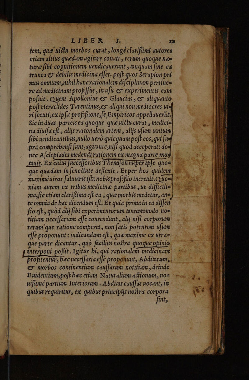 LIIBER rn IR ture fibi cognitionem uendicauerunt , inquam fine. ea trunca cg debilis medicina efJet. poft quos Serapion pri mus omniunsnibil bancrationalem difciplinam pertinez re ad iedicinam profdfus , in ufu ez experimentis eam pofuit. Quem Apollonius e Glaucias , e» aliquanto pofl Heraclides Tarentinus; aliqui non mediocres ui« yi fecuti,ex ipfa profcfsionc.fe Exipiricos appellauerüt. Sic in duas parteisea quoque que wuiclu curat , medicis na diuifa cft , alijs rationalem artem , alijs ufum tantum fibi uendicantibusnullo ueró quicquam poft eos;qui fu prà coimprebenfi [unt;agitante;nifi quod acceperat: do - mec Afclepiades medendi rationem ex magna parte mu | tuit. Ex cuius Jacce]Joribus T bemifonmuper ipfe quos que quedam in fenectute dejlexit . Etper bos quidem maxime uiros falutaris ifla nobisprofcféio increuit.Cyuoss niam autem ex tribus medicine partibus ,ut difficilie ma.fic etiam clarifsima eft ea , que morbis medetur, ans te omnia de bac dicendum efH. Et quia prima in ea difJen fio «ft , quod alij fibi experimentorum tantummodo 109 titiam necc[ariam cffe contendunt , alij nifi corporum rerumque ratione comperta , non fatis potentem ufum effe proponunt : indicandum eft , que maxime ex utra que parte dicantur , quo facilius noslra quoque opinio interponi pofsit . Igitur bi, qui rationalem medicinam ooi. bec necefJaria effe propotwunt, Abditarum; , € morbos continentium cau]]arum notitiam , deinde Euwidentium;poft bec ctiam Naturalium actionum, nos vifiimc partium Interiorum . Abditas cau[fas uocant, in quibus requiritur, ex quibus principijs nostra der. its