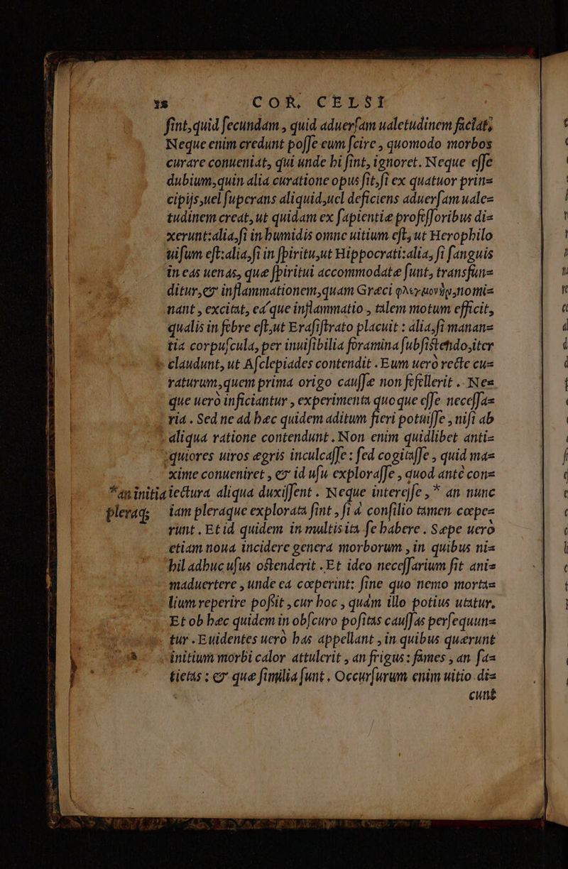 15 CoR, CEESI fint, quid fecundam , quid aduerfam ualetudinem faciat, Neque enim credunt po[Jeeunm fcire , quomodo morbos curare conueniat, qui unde bi fint, ignoret. Neque effe dubium;quin alia curatione opus fit;fi ex quatuor prins cipijs,uel fupcrans aliquid;ucl deficiens aduer[am uale tudinem creat,ut quidam ex fapientie profefforibus di- xeruntzalia.fi in bwnidis omne uitium efLut Herophilo sifum eft:alia,fi in fpirituut Hippocrati:alia, fi fanguis in eas uenas, que fpiritui accommodate funt, transfuns ditur,ez inflammationem,quam Greci QA uorip;ttottis nant , excitat, ea que inflammatio , talem motum efficit, qualis in fcbre e[tut Erafiflrato placuit : alia;fi mananz tia corpufcula, per inuifibilia foramina fubfistehdo;iter claudunt, ut Afclepiades contendit Eum uero recte cue raturum,quem prima origo caufJe non fcfllerit .. Nes que uero inficiantur , experimenta quoque de: neceffas ri4 . Sed ne ad bec quidem aditum fieri potuiffe , nift ab aliqua ratione contendunt . Non enim quidlibet anti- quiores uiros eris inculcaffe : fed cogitaJe , quid ma xime conueniret , ez id uw explora[fe , quod anté conz *aninitiaiectura aliqua duxijfent . Neque interefe ,* an nunc plerag; — iam pleraque explorata fint , fi 4 confilio tamen. corpes runt , Et id quidem in multis ita fe babere . Sepe uero etiam noua incidere genera morborum , in. quibus nis bil adbucufwus oftenderit Et idco necefJarium fit anis maduertere , unde ca coeperint: fine quo nemo mortas lium reperire pofsit ,cur boc , quam illo potius utatur, Et ob bec quidem in obfcuro pofitas caufJas per[equunz tur . Euidentes uero bas appellant , in. quibus querunt initium morbi calor. attulerit , an frigus : fames , an. fa« tietas ; ex que fimilia [unt , Occurfurum enim witio.di« : cung f 0 e em. AS--—X — 075 buie ond ami f AER D cc uh aes x L A esie