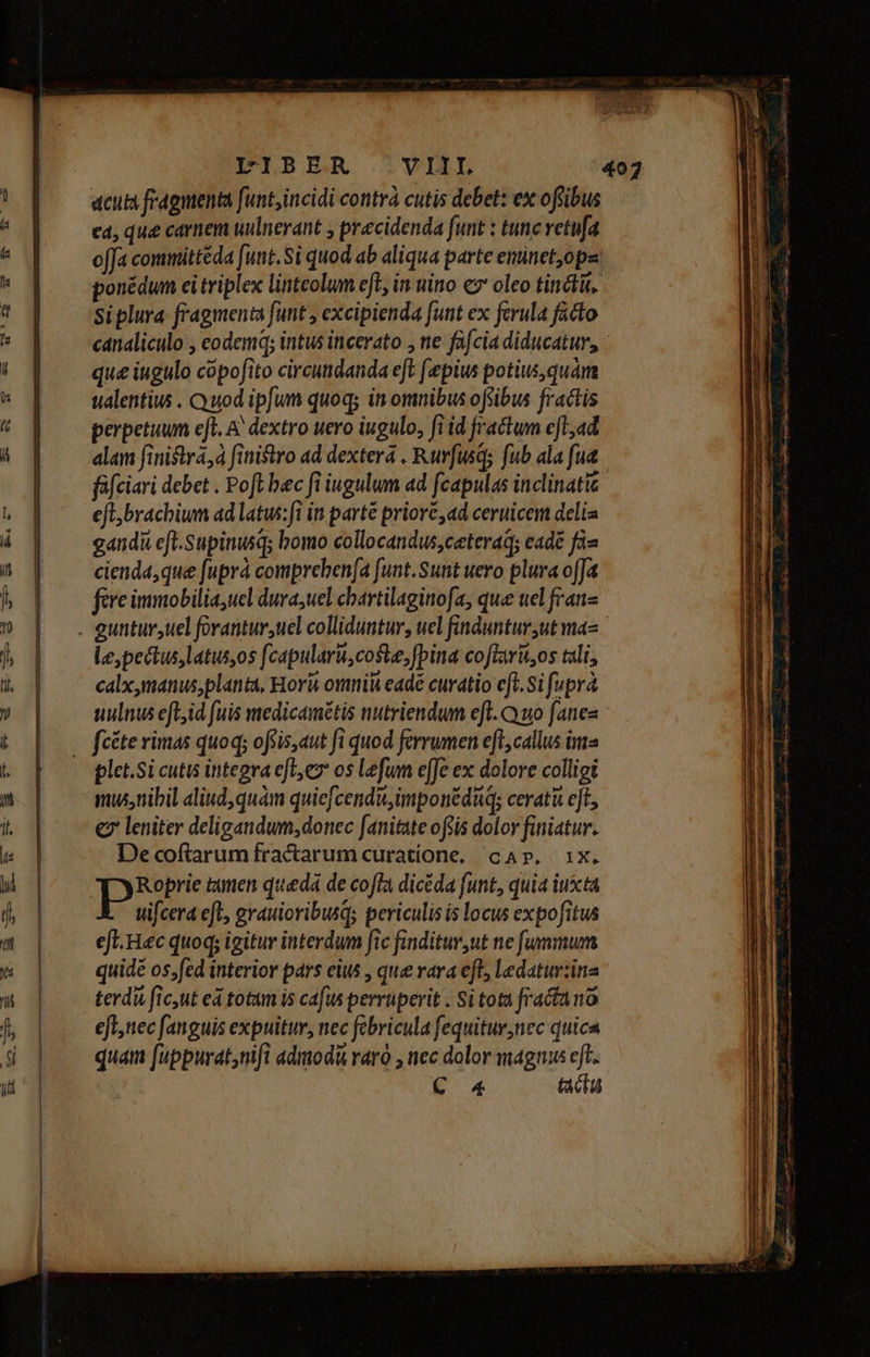 acum fragntenta funt, incidi contrà cutis debet: ex offibus ea, que carnem uulnerant , precidenda funt : tunc vetufa offa committéda [unt. Si quod ab aliqua parte eminet,opa: ponédum ei triplex linteolum eft, in uitio c7 oleo tincti. Ssiplura fragmenta funt , excipienda [unt ex ferula facto canaliculo , eodemq; intus incerato , ne fafcia diducatur, ' que iugulo cópofito circudanda eft fepius potius, quàm ualentius . Quod ipfum quoq; in omnibus ofsibus fractis perpetuum eft. A dextro uero iugulo, fi id fractum efl,ad alam finistra,à finistro ad dexterá , Ruvfusqs fub ala fud füfciari debet . Pofl bec fi iugulum ad fcapulas inclinatic efl;brachiun ad latus:fi in parté priore ad ceruicem delia gandi eft.Supinusqs bomo collocandus,ceterad; eadé fiu cienda,que fuprá compreben(a funt.Sunt uero plura ofJa fere immobilia,ucl durauel chartilaginofa, que ucl franz Le, pectus latus,os fcapularu,coste, [pina coflaru,os tali, calx,manus,planta, Hori omnii eade curatio eft.Si [upra uulnus eft,id fuis medicamétis nutriendum eft. Cyuo fanes plet.Si cutis integra efles os Lefum e[fe ex dolore colligi musnibil aliud, quàm quiefcendu,imponéduq; ceratà ejt, € leniter deligandum, donec fanitate ofiis dolor finiatur. Decoftarum fractarum curatione, cap. ix. Roprie tanen queda de cofla dicéda funt, quia iusta uifcera efl, grauioribusqs periculis is locus expofitus eft. Hec quoq; igitur interdum fic finditur,ut ne fummum quidé os,fed interior pars eus , que vara eft, ledatur:ina terdi fic,ut ed totam is cafus perruperit . Si tota fracta no efl, nec fanguis expuitur, nec febricula fequitur,nec quica quam [uppurat,nifi admodà raro , nec dolor magnus eft. C 4 tacta