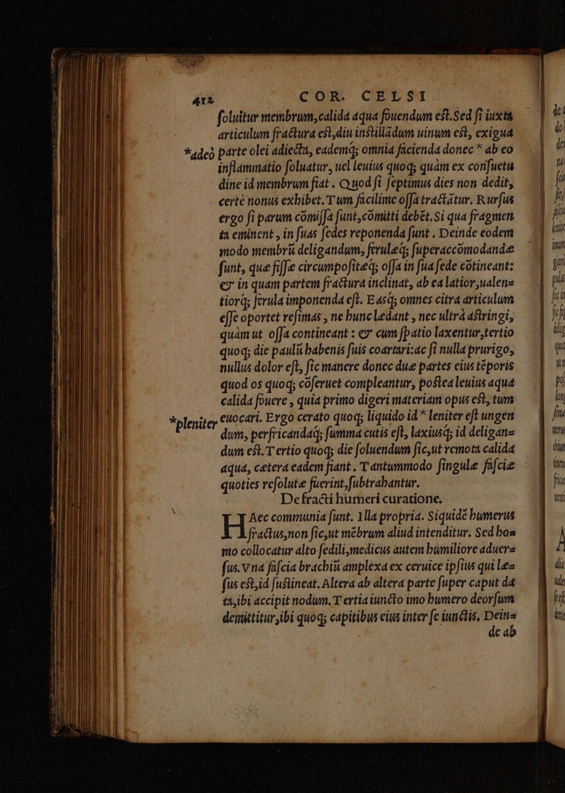 4r» * deo COR. CELSI foluitur membrum, calida aqua fouendum est. Sed fi iuxta articulum fractura est, diu instilladum uinum cst, exigua parte olei adiecta, eadem; omnia facienda donec ^ ab eo inflammatio foluatur, uel leuius quoq; quàm ex confuetu dine id membrum fiat . Quod fi feptimus dies non dedit, certe nonus exbibet. T wm facilime offa tractatur. Rufus ergo fi parum comif[a [unt,comitti debét, Si qua fragmett tà eminent y in fuas fedes reponenda funt . Deinde eodem modo membri deligandum; feruleqs fuperaccómodandee funt, que fife circumpofiteq; offa in fua fede cotineant: c in quam partem fractura inclinat, ab ea latior ,ualene tiorq; ferula imponenda efl. E asd; omnes citra articulum e[Je oportet refimas , ne bunc ledant , nec ultrá astringi, quam ut offa contineant : «7 cum [patio laxentur,tertio quoq; die pauli babenis fuis coartari:ac fi nullaprurigo, nullus dolor eft, fic manere donec due partes cius téporis quod os quoq; coferuet compleantur, poslea leuius aqua calida fouere , quia primo digeri materiam opus est, tum euocari, Ergo cerato quoq; liquido id * leniter efl ungen dum, perfricandaq; fumma cutis eft, laxiusq; id deliganz dum est, T ertio quoq; die foluendum fic,ut remota calida aqua, cetera eadem fiant . T antummodo fingula facie quoties refolute fuerint, fubtrabantur. Defracti humeri curatione, H/* communia funt. Mla propria. Siquidé bumerus fractus,non ficut mébrum aliud intenditur. Sed boa rio collocatur alto fedilimedicus autem bumiliore aduera fus. v na fafcia brachiit amplexa ex ceruice ipfiw qui lez fus eft,id fuflincat. Altera ab altera parte [uper caput da ta,ibi accipit nodum, T ertia iuncto imo bumero deorfum demittitur ibi quoq; capitibus cius inter fe iunctis, jun Cd