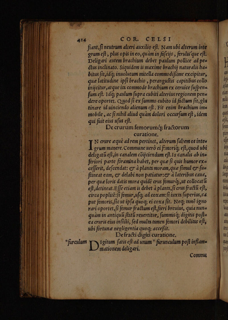 —ÀMÁ— fiant. fi neutrum alteri auxilio eft. Nam ubi alterum inte DDeligari autem brachium debet paulum pollice ad pee étus inclinato. Siquidem is maxime bracbij naturalis baa bitus fit,idqs inuolutum mitella commodifiime excipitur, que latitudine ipfi brachio , perangustis capitibus collo fum cfl. 1dq; paulum fupra cubiti alterius regionem pen dere oportet. Quod fi ex fummo cubito id fa&twm fit,glu tinare id uinciendo alienum eft. Fit enim brachium im- mobile , ac fi nibil aliud quàm dolori occur[um eft , idem qui fiit eius ufus eff. De crurum femorum(f fra&torum curatione, N crure eque advem pertinct, alterum faltem os intea I grum manere, Commune uero ei Finorid; eft; quod ubi deligati efe,in canalem coijciendum efl.1s canalis ab ine firiori parte foramina babet, per que fi quis bumor ex ce[ferit, defcendat: ex à planta moram,que fimul e fus flineat eam, ex delabi non patiatur:ez à lateribus caua, per que loris datis mora quidé crus femurqs,ut collocati eft detineat.E ffe etiam is debet à planta;fi crus fracta eft circa poplité:fi femur ,ufqs ad coxam: fl iuxta fuperius,ca put femoris,fic ut ipfa quoq; ei coxa fit. Neq; tamé igno vari oportet,fi femur fractum e[t, fieri breuius, quia nune quam in antiqua flatu reuertitur, fummis q; digitis poft ea cruris eius infisti, fed multa tamen femori debilitas efl ubi fortune negligentia quoq; accefiit. Defractí díeiti curatione. mationem deligari, Commu hn Mp tti lei hIT'